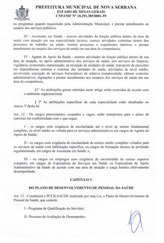 PREFEITURA MUNICIPAL DE NOVA SERRANA
ESTADO DE MINAS GERAIS
C PJIMF 018.291.385/0001-59
ou programas quando requisitado pela Administração Municipal; e prestar atendimento ao
usuário dos serviços públicos;
III - Assistente em Saúde - exercer atividades da função pública dentro da área da
saúde com atuação em sua especialidade técnica; exercer atividades rotineiras dentro dos
processos de trabalho na saúde; instruir processos e expedientes internos; e prestar
atendimento ao usuário dos serviços de saúde em sua área de competência;
IV - Agente de Apoio da Saúde - exercer atividades da função pública dentro de sua
área de atuação, no apoio administrativo dos serviços de saúde, nos serviços de limpeza,
vigilância, economato, manutenção, na recepção de unidades de saúde, transporte de pacientes
em dependências internas e externas das unidades de saúde, atividades de nível médio,
envolvendo execução de serviços burocráticos de relativa complexidade; efetuar controles
administrativos, digitações e prestar atendimento aos usuários dos serviços de saúde em sua
área de competência.
§1o As atribuições gerais referidas neste artigo serão exercidas de acordo com
o ambiente organizacional.
§ 2° As atribuições específicas de cada especialidade estão detalhadas no
Anexo V desta lei.
Art. 12 - Os cargos preexistentes, ocupados e vagos, serão transpostos para o plano de
carreiras em conformidade com o que segue:
I - os cargos com exigência de escolaridade até o nível de ensino fundamental
completo, ou nível médio se voltada para os serviços administrativos em cargos de Agente de
Apoio da Saúde;
II - os cargos com exigência de escolaridade de ensino médio completo voltados para
os serviços de saúde com habilitação específica, ou cargos de formação técnica de profissão
regulamentada, em cargos de Assistente em Saúde; e,
III - os cargos ou empregos com exigência de escolaridade de ensino superior
completo, em cargos de Especialista de Serviços em Saúde ou Especialista de Apoio
Administrativo da Saúde de acordo com sua área de atuação e carga horária efetivamente
desempenhada.
CAPITULO V
DO PLANO DE DESENVOLVIMENTO DE PESSOAL DA SAÚDE
Art. 13 - Constituirá o PCCR-SAÚDE instituído por esta Lei, o Plano de Desenvolvimento de
Pessoal da Saúde, que conterá:
I - Programa de Qualificação do Servidor;
Il- Processo de Avaliação de Desempenho.
 