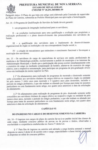 PREFEITURA MUNICIPAL DE NOVA SERRANA
EST ADO DE MINAS GERAIS
CNPJ/MF N° 18.291.385/0001-59
Parágrafo único. O Plano de que trata este artigo será elaborado pela Comissão de supervisão
do Plano de Carreira, submetida ao Prefeito Municipal para sua aprovação e homologação.
Art. 14 - O Programa de Qualificação do Servidor da Saúde deverá garantir:
I - um programa de integração institucional para os servidores;
II - as condições institucionais para uma qualificação e avaliação que propiciem a
realização profissional e o pleno desenvolvimento das potencialidades dos servidores da
Saúde;
IH - a qualificação dos servidores para o implemento do desenvolvimento
organizacional do órgão ou instituição e de sua correspondente função social; e,
IV - a criação de mecanismos que estimulem o crescimento funcional e favoreçam a
motivação dos servidores.
Art. 15 - Os servidores do cargo de especialistas de serviços em saúde, profissionais de
medicina e de Odontologia poderão, exclusivamente a pedido do município e no interesse da
Administração Municipal, e desde que a participação não possa ocorrer simultaneamente com
o exercício do cargo ou mediante compensação de horário, afastar-se do exercício do cargo
efetivo, com a respectiva remuneração, para participar em programa de pós-graduação stricto
sensu em instituição de ensino superior no País.
§ 10 Os afastamentos para realização de programas de mestrado e doutorado somente
serão concedidos aos servidores titulares de cargos efetivos no respectivo órgão ou entidade
há pelo menos 3 (três) anos para mestrado e 4 (quatro) anos para doutorado, incluído o
período de estágio probatório, e que não tenham se afastado por licença para tratar de assuntos
particulares ou com fundamento neste artigo, nos quatro anos anteriores à data da solicitação
de afastamento.
§ 20 Os afastamentos para realização de programas de pós- doutorado somente serão
concedidos aos servidores titulares de cargos efetivo no respectivo órgão ou entidade há pelo
menos cinco anos, incluído o período de estágio probatório, e que não tenham se afastado por
licença para tratar de assuntos particulares ou com fundamento neste artigo, nos quatro anos
anteriores à data da solicitação de afastamento.
CAPÍTULO VI
DO INGRESSO NO CARGO E DO DESENVOLVIMENTO NA CARREIRA
Art. 16 - O ingresso nos cargos do plano de carreira far-se-á no padrão inicial das classes de
cada cargo, mediante concurso público de provas ou de provas e títulos, observadas a
escolaridade e a experiência estabelecidas no Anexo V desta Lei.
§ 10 Para fins de ingresso na carreira será adotada a carga horária semanal e mensal
disposta no anexo I desta lei de acordo com o cargo, especialidade e classe inicia c ~ gada
as dispostas no edital de concurso público.
 