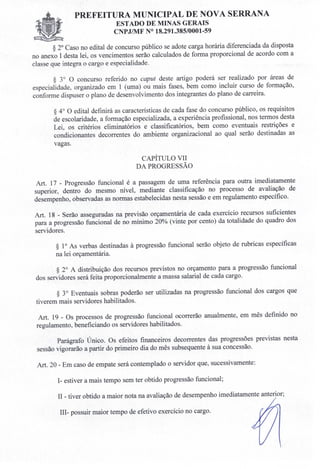 PREFEITURA MUNICIPAL DE NOVA SERRANA
ESTADO DE MINAS GERAIS
CNPJIMF N° 18.291.385/0001-59
§ 20 Caso no edital de concurso público se adote carga horária diferenciada da disposta
no anexo I desta lei, os vencimentos serão calculados de forma proporcional de acordo com a
classe que integra o cargo e especialidade.
§ 3° O concurso referido no caput deste artigo poderá ser realizado por áreas de
especialidade, organizado em 1 (uma) ou mais fases, bem como incluir curso de formação,
conforme dispuser o plano de desenvolvimento dos integrantes do plano de carreira.
§ 4° O edital definirá as características de cada fase do concurso público, os requisitos
de escolaridade, a formação especializada, a experiência profissional, nos termos desta
Lei, os critérios eliminatórios e classificatórios, bem como eventuais restrições e
condicionantes decorrentes do ambiente organizacional ao qual serão destinadas as
vagas.
CAPÍTULO VII
DA PROGRESSÃO
Art. 17 - Progressão funcional é a passagem de uma referência para outra imediatamente
superior, dentro do mesmo nível, mediante classificação no processo de avaliação de
desempenho, observadas as normas estabelecidas nesta sessão e em regulamento específico.
Art. 18 - Serão asseguradas na previsão orçamentária de cada exercício recursos suficientes
para a progressão funcional de no mínimo 20% (vinte por cento) da totalidade do quadro dos
servidores.
§ 10 As verbas destinadas à progressão funcional serão objeto de rubricas específicas
na lei orçamentária.
§ 2° A distribuição dos recursos previstos no orçamento para a progressão funcional
dos servidores será feita proporcionalmente a massa salarial de cada cargo.
§ 30 Eventuais sobras poderão ser utilizadas na progressão funcional dos cargos que
tiverem mais servidores habilitados.
Art. 19 - Os processos de progressão funcional ocorrerão anualmente, em mês definido no
regulamento, beneficiando os servidores habilitados.
Parágrafo Único. Os efeitos financeiros decorrentes das progressões previstas nesta
sessão vigorarão a partir do primeiro dia do mês subsequente à sua concessão.
Art. 20 - Em caso de empate será contemplado o servidor que, sucessivamente:
1- estiver a mais tempo sem ter obtido progressão funcional;
II - tiver obtido a maior nota na avaliação de desempenho imediatamente anterior;
IIl- possuir maior tempo de efetivo exercício no cargo.
 