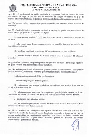 PREFEITURA MUNICIPAL DE NOVA SERRANA
ESTADO DE MINAS GERAIS
C PJIMF 018.291.385/0001-59
Art. 21 - O profissional da saúde habilitado à progressão funcional dentro do limite
estabelecido no artigo 18 que dela não se beneficiar, em função do disposto no § 20
do
referido artigo, terá prioridade no processo de progressão funcional imediatamente posterior.
Art. 22 - Somente poderá concorrer à progressão o servidor que estiver no efetivo exercício de
seu cargo.
Art. 23 - Será habilitado à progressão funcional o servidor do quadro dos profissionais de
saúde, estável que preencha as seguintes condições:
I - contar com no mínimo 3 (três) anos de efetivo exercício na referência em que se
encontra;
U - não possuir pena de suspensão registrada em sua ficha funcional no período das
duas últimas avaliações;
Ill - ter obtido a média de no mínimo, 80 (oitenta) pontos, em cada avaliação;
IV - não ter, durante o período das 2 (duas) últimas avaliações, mais de 12 faltas não
abonadas.
Parágrafo Único. Não será computado para os fins previstos no inciso I deste artigo o período
em que o servidor esteve cumprindo estágio probatório.
Art. 24 - As licenças e demais afastamentos gozados pelo servidor suspendem a contagem do
período aquisitivo, pelo mesmo período a que se referirem exceto nos seguintes casos:
I - afastamento para gozo de férias regulamentares;
U- afastamento para gozo de férias-prêmio;
Ill - afastamento por doença profissional ou acidente em serviço desde que no
exercício de suas atribuições;
IV - afastamento por motivo de licença gestante, guarda judicial, adoção ou licença
paternidade nos termos do Estatuto dos Servidores Públicos Municipais de Nova Serrana;
v -afastamento para atividade militar;
VI - nas ausências previstas no Estatuto dos Servidores Públicos Municipais de Nova
Serrana considerada como efetivo exercício.
Art. 25 - A Avaliação de Desempenho será apurada em Boletim Funcional analisado pela
respectiva Comissão de Desenvolvimento Funcional, observado o tempo de serviço, as
normas estabelecidas em regulamento específico, bem como, os dados extraídos dos
assentamentos funcionais e pela chefia imediata, quando da avaliação do quesito
conhecimento e qualidade do trabalho.
 