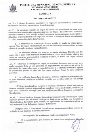 PREFEITURA MUNICIPAL DE NOVA SERRANA
EST ADO DE MINAS GERAIS
CNPJ/MF N° 18.291.385/0001-59
CAPÍTULO X
DO ENQUADRAMENTO
Art. 38 - O número de cargos e quantitativo de vagas por especialidade da Carreira dos
Profissionais da Saúde é o constante do Anexo I desta Lei.
Art. 39 - Os servidores ocupantes de cargos da carreira dos profissionais da Saúde serão
automaticamente enquadrados nos cargos previstos no Anexo I de acordo com a correlação
disposta no anexo TIl desta lei cujas atribuições sejam da mesma natureza e mesmo grau de
dificuldade e responsabilidade dos cargos que estiverem ocupando na data de vigência desta
Lei, observadas as disposições deste Capítulo.
§ 10A transposição da classificação de cada servidor do quadro de origem para o
presente Plano de Cargos e Remuneração dar-se-á mediante enquadramento direto, segundo
critérios de transição, avaliação e enquadramento.
§ 20 Os servidores efetivos que passaram a executar atividades diferentes das dos
cargos para os quais foram nomeados deverão retornar a exercer as atribuições relativas aos
cargos que ocupavam anteriormente à ocorrência do desvio, de acordo com cargos e classes
constantes do Anexo IH desta Lei.
Art. 40 - Observada a correlação dos cargos, no confronto do quadro anterior com novo
quadro constante desta lei, será procedido ao enquadramento nos padrões dos níveis de
vencimento das classes, observando as regras de transição e, se oportuno dispensar do registro
de escolaridade previsto na descrição dos cargos conforme Anexo V, salvo exigência
específica.
§ 10 Na verificação da correlação de cargos, a comissão responsável pela implantação
do plano submeterá à análise as atribuições exercidas pelo servidor, tendo em vista corrigir
distorções.
§ 20 O servidor afastado do exercício do seu cargo, em razão de licença para tratar de
interesse particular, somente será enquadrado quando do retorno às atividades, observada, se
for o caso, a correlação de cargos, com base no último exercido no Executivo Municipal de
Nova Serrana.
Art. 41 - O Prefeito Municipal designará Comissão de Enquadramento constituída por 3 (três)
membros presidida pelo Secretário Municipal de Saúde ou, na sua falta, pelo Secretário de
Administração, e da qual fará parte, também, um representante da Assessoria Jurídica e um
representante do órgão de Recursos Humanos da Prefeitura.
Parágrafo único. A Comissão de Enquadramento tem como competência o estudo e a
avaliação da vida funcional do servidor, realizando:
I - a transposição dos servidores do Quadro vigente para este Plano;
H- o enquadramento, após avaliação, no sentido de se corrigirem as
existentes;
 