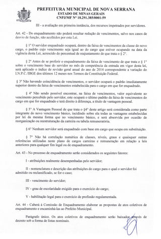 PREFEITURA MUNICIPAL DE NOVA SERRANA
EST ADO DE MI AS GERAIS
C PJIMF ° 18.291.385/0001-59
III - a avaliação em primeira instância, dos recursos impetrados por servidores.
Art. 42 - Do enquadramento não poderá resultar redução de vencimentos, salvo nos casos de
des io de função não acolhidos por esta Lei.
§ 1° O servidor enquadrado ocupará, dentro da faixa de vencimentos da classe do novo
cargo, o padrão cujo vencimento seja igual ao do cargo que estiver ocupando na data da
vigência desta Lei, acrescido do percentual de reajustamento de que trata o § 2°.
§ 2° Antes de se proferir o enquadramento da faixa de vencimento de que trata o § 1°
sobre o vencimento base do servidor no mês de competência da entrada em vigor desta lei,
será aplicado o índice de revisão geral anual do ano de 2014 correspondente a variação do
r. .P.C./IBGE dos últimos 12 meses nos Termos da Constituição Federal.
§ 3° ão havendo coincidência de vencimentos, o servidor ocupará o padrão imediatamente
superior dentro da faixa de vencimentos estabelecida para o cargo em que for enquadrado.
§ 4° ão sendo possível encontrar, na faixa de vencimentos, valor equivalente ao
vencimento percebido pelo servidor, este ocupará o último padrão da faixa de vencimentos do
cargo em que for enquadrado e terá direito à diferença, a título de vantagem pessoal.
§ 5° A Vantagem Pessoal de que trata o §4° deste artigo será considerada como parte
integrante do novo vencimento básico, incidindo sobre ela todas as vantagens estabelecidas
por lei da mesma forma que no vencimento básico, e será absorvida por ocasião de
reorganização ou reestruturação da carreira ou tabela remuneratória.
§ 6° Nenhum servidor será enquadrado com base em cargo que ocupa em substituição.
§ 7° Não há correlação numérica de classes, níveis, graus e quaisquer outras
referências utilizadas neste plano de cargos carreiras e remuneração em relação a leis
anteriores para qualquer fim legal ou de enquadramento.
Art. 43 - No processo de enquadramento serão considerados os seguintes fatores:
I - atribuições realmente desempenhadas pelo servidor;
II - nomenclatura e descrição das atribuições do cargo para o qual o servidor foi
admitido ou reclassificado, se for o caso;
III - vencimento do servidor;
IV - grau de escolaridade exigido para o exercício do cargo;
V - habilitação legal para o exercício de profissão regulamentada.
Art. 44 - Caberá à Comissão de Enquadramento elaborar as propostas de atos coletivos de
enquadramento e encaminhá-las ao Prefeito Municipal.
Parágrafo único. Os atos coletivos de enquadramento serão
decreto sob a forma de listas nominais.
de
 