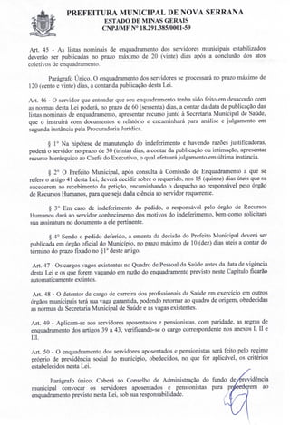 PREFEITURA MUNICIPAL DE NOVA SERRANA
ESTADO DE MINAS GERAIS
CNPJIMF N° 18.291.385/0001-59
Art. 45 - As listas nominais de enquadramento dos servidores municipais estabilizados
deverão ser publicadas no prazo máximo de 20 (vinte) dias após a conclusão dos atos
coletivos de enquadramento.
Parágrafo Único. O enquadramento dos servidores se processará no prazo máximo de
120 (cento e vinte) dias, a contar da publicação desta Lei.
Art. 46 - O servidor que entender que seu enquadramento tenha sido feito em desacordo com
as normas desta Lei poderá, no prazo de 60 (sessenta) dias, a contar da data de publicação das
listas nominais de enquadramento, apresentar recurso junto à Secretaria Municipal de Saúde,
que o instruirá com documentos e relatório e encaminhará para análise e julgamento em
segunda instância pela Procuradoria Jurídica.
§ lONa hipótese de manutenção do indeferimento e havendo razões justificadoras,
poderá o servidor no prazo de 30 (trinta) dias, a contar da publicação ou intimação, apresentar
recurso hierárquico ao Chefe do Executivo, o qual efetuará julgamento em última instância.
§ 2° O Prefeito Municipal, após consulta à Comissão de Enquadramento a que se
refere o artigo 41 desta Lei, deverá decidir sobre o requerido, nos 15 (quinze) dias úteis que se
sucederem ao recebimento da petição, encaminhando o despacho ao responsável pelo órgão
de Recursos Humanos, para que seja dada ciência ao servidor requerente.
§ 3° Em caso de indeferimento do pedido, o responsável pelo órgão de Recursos
Humanos dará ao servidor conhecimento dos motivos do indeferimento, bem como solicitará
sua assinatura no documento a ele pertinente.
§ 40 Sendo o pedido deferido, a ementa da decisão do Prefeito Municipal deverá ser
publicada em órgão oficial do Município, no prazo máximo de 10 (dez) dias úteis a contar do
término do prazo fixado no §10 deste artigo.
Art. 47 - Os cargos vagos existentes no Quadro de Pessoal da Saúde antes da data de vigência
desta Lei e os que forem vagando em razão do enquadramento previsto neste Capítulo ficarão
automaticamente extintos.
Art. 48 - O detentor de cargo de carreira dos profissionais da Saúde em exercício em outros
órgãos municipais terá sua vaga garantida, podendo retornar ao quadro de origem, obedecidas
as normas da Secretaria Municipal de Saúde e as vagas existentes.
Art. 49 - Aplicam-se aos servidores aposentados e pensionistas, com paridade, as regras de
enquadramento dos artigos 39 a 43, verificando-se o cargo correspondente nos anexos I, II e
lII.
Art. 50 - O enquadramento dos servidores aposentados e pensionistas será feito pelo regime
próprio de previdência social do munícipio, obedecidos, no que for aplicável, os critérios
estabelecidos nesta Lei.
Parágrafo único. Caberá ao Conselho de Administração do fundo de
municipal convocar os servidores aposentados e pensionistas
enquadramento previsto nesta Lei, sob sua responsabilidade.
 