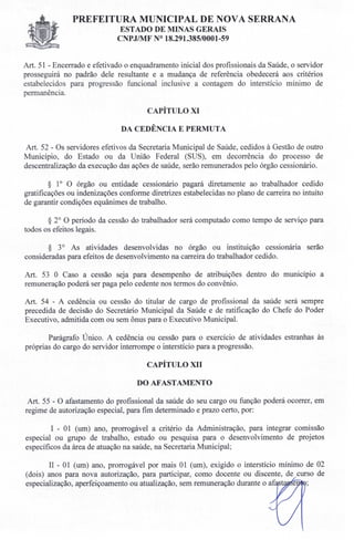 PREFEITURA MUNICIPAL DE NOVA SERRANA
ESTADO DE MINAS GERAIS
CNPJIMF N° 18.291.385/0001-59
Art. 51 - Encerrado e efetivado o enquadramento inicial dos profissionais da Saúde, o servidor
prosseguirá no padrão dele resultante e a mudança de referência obedecerá aos critérios
estabelecidos para progressão funcional inclusive a contagem do interstício mínimo de
permanência.
CAPÍTULO XI
DA CEDÊNCIA E PERMUTA
Art. 52 - Os servidores efetivos da Secretaria Municipal de Saúde, cedidos à Gestão de outro
Município, do Estado ou da União Federal (SUS), em decorrência do processo de
descentralização da execução das ações de saúde, serão remunerados pelo órgão cessionário.
§ 1° O órgão ou entidade cessionário pagará diretamente ao trabalhador cedido
gratificações ou indenizações conforme diretrizes estabelecidas no plano de carreira no intuito
de garantir condições equânimes de trabalho.
§ 2° O período da cessão do trabalhador será computado como tempo de serviço para
todos os efeitos legais.
§ 3o As atividades desenvolvidas no órgão ou instituição cessionária serão
consideradas para efeitos de desenvolvimento na carreira do trabalhador cedido.
Art. 53 O Caso a cessão seja para desempenho de atribuições dentro do município a
remuneração poderá ser paga pelo cedente nos termos do convênio.
Art. 54 - A cedência ou cessão do titular de cargo de profissional da saúde será sempre
precedida de decisão do Secretário Municipal da Saúde e de ratificação do Chefe do Poder
Executivo, admitida com ou sem ônus para o Executivo Municipal.
Parágrafo Único. A cedência ou cessão para o exercício de atividades estranhas às
próprias do cargo do servidor interrompe o interstício para a progressão.
CAPÍTULO XII
DO AFAST AMENTO
Art. 55 - O afastamento do profissional da saúde do seu cargo ou função poderá ocorrer, em
regime de autorização especial, para fim determinado e prazo certo, por:
I - 01 (um) ano, prorrogável a critério da Administração, para integrar comissão
especial ou grupo de trabalho, estudo ou pesquisa para o desenvolvimento de projetos
específicos da área de atuação na saúde, na Secretaria Municipal;
11- 01 (um) ano, prorrogável por mais 01 (um), exigido o interstício mínimo de 02
(dois) anos para nova autorização, para participar, como docente ou discente, de curso de
especialização, aperfeiçoamento ou atualização, sem remuneração durante o ai: e
 