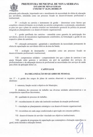 PREFEITURA MUNICIPAL DE NOVA SERRANA
ESTADO DE MINAS GERAIS
CNPJIMF N° 18.291.385/0001-59
primando pela educação, importando este o atendimento da necessidade de oferta de educação
aos servidores, entendida como um processo focado no desenvolvimento profissional e
institucional;
IV - evolução na carreira e instrumento de gestão - determinar como fatores que
compõem o desenvolvimento ou evolução na carreira a progressão e a promoção, entendendo-
se para isto que o plano de carreira constitui um instrumento gerencial de política de pessoal
integrada ao planejamento e ao desenvolvimento organizacional;
v - gestão partilhada das carreiras - entendida como garantia da participação dos
servidores, através de mecanismos legitimamente constituídos, na formulação e gestão do seu
respectivo plano de carreiras;
VI - educação permanente - garantindo o atendimento da necessidade permanente de
oferta de capacitação aos servidores efetivos da área da Saúde;
VII - avaliação de desempenho - entendido como um processo focado no
desenvolvimento profissional e institucional;
VIII - compromisso solidário - compreendendo isto que o plano de carreiras é um
ajuste firmado entre gestores e servidores em prol da qualidade dos serviços, do
profissionalismo e da adequação técnica do profissional as necessidades dos serviços de saúde
para efeito da aplicação desta Lei.
CAPÍTULon
DA ORGANIZAÇÃO DO QUADRO DE PESSOAL
Art. 5° - A gestão dos cargos do plano de carreira observará os seguintes princípios e
diretrizes:
I - natureza, função social e objetivos do Município;
II- dinâmica dos processos de trabalho nas diversas unidades administrativas e as
competências específicas decorrentes;
III - qualidade do processo de trabalho;
IV - reconhecimento do saber não instituído resultante da atuação profissional;
V - vinculação ao planejamento estratégico e ao desenvolvimento organizacional;
VI - investidura em cada cargo condicionada à aprovação em concurso público;
VII - desenvolvimento do servidor vinculado aos objetivos institucionais;
VIII - garantia de programas de capacitação que contemplem a formação específi a e a
geral, nesta incluída a educação formal;
 