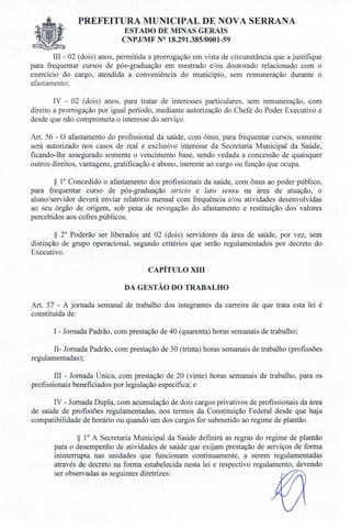 PREFEITURA MUNICIPAL DE NOVA SERRANA
ESTADO DE MINAS GERAIS
CNPJIMF N° 18.291.385/0001-59
III - 02 (dois) anos, permitida a prorrogação em vista de circunstância que a justifique
para frequentar cursos de pós-graduação em mestrado e/ou doutorado relacionado com o
exercício do cargo, atendida a conveniência do município, sem remuneração durante o
afastamento;
IV - 02 (dois) anos, para tratar de interesses particulares, sem remuneração, com
direito a prorrogação por igual período, mediante autorização do Chefe do Poder Executivo e
desde que não comprometa o interesse do serviço.
Art. 56 - O afastamento do profissional da saúde, com ônus, para frequentar cursos, somente
será autorizado nos casos de real e exclusivo interesse da Secretaria Municipal da Saúde,
ficando-lhe assegurado somente o vencimento base, sendo vedada a concessão de quaisquer
outros direitos, vantagens, gratificação e abono, inerente ao cargo ou função que ocupa.
§ 10 Concedido o afastamento dos profissionais da saúde, com ônus ao poder público,
para frequentar curso de pós-graduação stricto e lato sensu na área de atuação, o
aluno/servidor deverá enviar relatório mensal com frequência e/ou atividades desenvolvidas
ao seu órgão de origem, sob pena de revogação do afastamento e restituição dos valores
percebidos aos cofres públicos.
§ 20
Poderão ser liberados até 02 (dois) servidores da área de saúde, por vez, sem
distinção de grupo operacional, segundo critérios que serão regulamentados por decreto do
Executivo.
CAPÍTULO XIII
DA GESTÃO DO TRABALHO
Art. 57 - A jornada semanal de trabalho dos integrantes da carreira de que trata esta lei é
constituída de:
I - Jornada Padrão, com prestação de 40 (quarenta) horas semanais de trabalho;
II- Jornada Padrão, com prestação de 30 (trinta) horas semanais de trabalho (profissões
regulamentadas );
III - Jornada Única, com prestação de 20 (vinte) horas semanais de trabalho, para os
profissionais beneficiados por legislação específica; e
IV - Jornada Dupla, com acumulação de dois cargos privativos de profissionais da área
de saúde de profissões regulamentadas, nos termos da Constituição Federal desde que haja
compatibilidade de horário ou quando um dos cargos for submetido ao regime de plantão.
§ 10 A Secretaria Municipal da Saúde definirá as regras do regime de plantão
para o desempenho de atividades de saúde que exijam prestação de serviços de forma
ininterrupta nas unidades que funcionam continuamente, a serem regulamentadas
através de decreto na forma estabelecida nesta lei e respectivo regulamento, devendo
ser observadas as seguintes diretrizes:
 