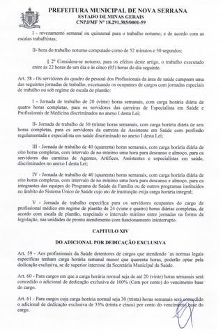 PREFEITURA MUNICIPAL DE NOVA SERRANA
EST ADO DE MINAS GERAIS
CNPJIMF N° 18.291.385/0001-59
I - revezamento semanal ou quinzenal para o trabalho noturno; e de acordo com as
escalas trabalhistas;
1I- hora do trabalho noturno computado como de 52 minutos e 30 segundos;
§ 2° Considera-se noturno, para os efeitos deste artigo, o trabalho executado
entre às 22 horas de um dia e às cinco (05) horas do dia seguinte.
Art. 58 - Os servidores do quadro de pessoal dos Profissionais da área de saúde cumprem uma
das seguintes jornadas de trabalho, excetuando os ocupantes de cargos com jornadas especiais
de trabalho ou sob regime de escala de plantão:
I - Jornada de trabalho de 20 (vinte) horas semanais, com carga horária diária de
quatro horas completas, para os servidores das carreiras de Especialista em Saúde e
Profissionais de Medicina discriminados no anexo I desta Lei;
1I- Jornada de trabalho de 30 (trinta) horas semanais, com carga horária diária de seis
horas completas, para os servidores da carreira de Assistente em Saúde com profissão
regulamentada e especialista em saúde discriminado no anexo I desta Lei;
III - Jornada de trabalho de 40 (quarenta) horas semanais, com carga horária diária de
oito horas completas, com intervalo de no mínimo uma hora para descanso e almoço, para os
servidores das carreiras de Agentes, Artífices, Assistentes e especialistas em saúde,
discriminados no anexo I desta Lei;
IV - Jornada de trabalho de 40 (quarenta) horas semanais, com carga horária diária de
oito horas completas, com intervalo de no mínimo uma hora para descanso e almoço, para os
integrantes das equipes do Programa de Saúde da Família ou de outros programas instituídos
no âmbito do Sistema Único de Saúde cujo ato de instituição exija carga horária integral;
V - Jornada de trabalho especifica para os servidores ocupantes do cargo de
profissional médico em regime de plantão de 24 (vinte e quatro) horas diárias completas, de
acordo com escala de plantão, respeitado o intervalo mínimo entre jornadas na forma da
legislação, nas unidades de pronto atendimento com funcionamento ininterrupto.
CAPITULO XIV
DO ADICIONAL POR DEDICAÇÃO EXCLUSIVA
Art. 59 - Aos profissionais da Saúde detentores de cargos que atendendo 'as normas legais
específicas tenham carga horária semanal menor que quarenta horas, poderão optar pela
dedicação exclusiva, se de superior interesse da Secretária Municipal da Saúde.
Art. 60 - Para cargos em que a carga horária normal seja de até 20 (vinte) horas semanais será
concedido o adicional de dedicação exclusiva de 100% (Cem por cento) do vencimento base
do cargo.
Art. 61 - Para cargos cuja carga horária normal seja 30 (trinta) horas semanais será.eerreçdido
o adicional de dedicação exclusiva de 35% (trinta e cinco) por cento do venci n a e do
cargo.
 