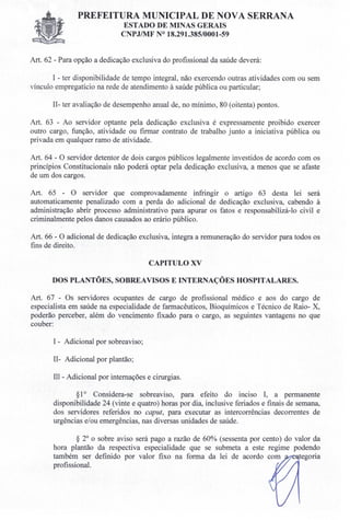 PREFEITURA MUNICIPAL DE NOVA SERRANA
ESTADO DE MINAS GERAIS
CNPJIMF N° 18.291.385/0001-59
Art. 62 - Para opção a dedicação exclusiva do profissional da saúde deverá:
I - ter disponibilidade de tempo integral, não exercendo outras atividades com ou sem
vínculo empregatício na rede de atendimento à saúde pública ou particular;
Il- ter avaliação de desempenho anual de, no mínimo, 80 (oitenta) pontos.
Art. 63 - Ao servidor optante pela dedicação exclusiva é expressamente proibido exercer
outro cargo, função, atividade ou firmar contrato de trabalho junto a iniciativa pública ou
privada em qualquer ramo de atividade.
Art. 64 - O servidor detentor de dois cargos públicos legalmente investidos de acordo com os
princípios Constitucionais não poderá optar pela dedicação exclusiva, a menos que se afaste
de um dos cargos.
Art. 65 - O servidor que comprovadamente infringir o artigo 63 desta lei será
automaticamente penalizado com a perda do adicional de dedicação exclusiva, cabendo à
administração abrir processo administrativo para apurar os fatos e responsabilizá-lo civil e
criminalmente pelos danos causados ao erário público.
Art. 66 - O adicional de dedicação exclusiva, integra a remuneração do servidor para todos os
fins de direito.
CAPITULO XV
DOS PLANTÕES, SOBREAVISOS E INTERNAÇÕES HOSPITALARES.
Art. 67 - Os servidores ocupantes de cargo de profissional médico e aos do cargo de
especialista em saúde na especialidade de farmacêuticos, Bioquímicos e Técnico de Raio- X,
poderão perceber, além do vencimento fixado para o cargo, as seguintes vantagens no que
couber:
I - Adicional por sobreaviso;
II- Adicional por plantão;
III- Adicional por internações e cirurgias.
§10 Considera-se sobreaviso, para efeito do inciso I, a permanente
disponibilidade 24 (vinte e quatro) horas por dia, inclusive feriados e finais de semana,
dos servidores referidos no caput, para executar as intercorrências decorrentes de
urgências e/ou emergências, nas diversas unidades de saúde.
§ 2° o sobre aviso será pago a razão de 60% (sessenta por cento) do valor da
hora plantão da respectiva especialidade que se submeta a este regime podendo
também ser definido por valor fixo na forma da lei de acordo com tegoria
profissional.
 
