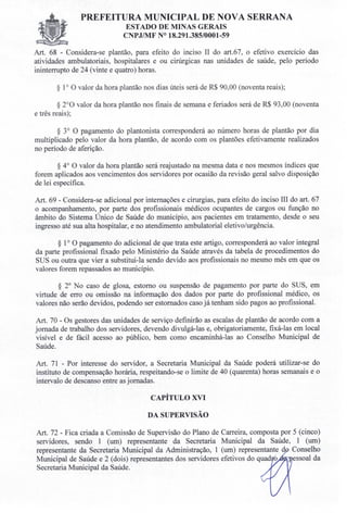 PREFEITURA MUNICIPAL DE NOVA SERRANA
ESTADO DE MINAS GERAIS
CNPJ/MF N° 18.291.385/0001-59
Art. 68 - Considera-se plantão, para efeito do inciso II do art.67, o efetivo exercício das
atividades ambulatoriais, hospitalares e ou cirúrgicas nas unidades de saúde, pelo período
ininterrupto de 24 (vinte e quatro) horas.
§ 1° O valor da hora plantão nos dias úteis será de R$ 90,00 (noventa reais);
§ 2°0 valor da hora plantão nos finais de semana e feriados será de R$ 93,00 (noventa
e três reais);
§ 3° O pagamento do plantonista corresponderá ao número horas de plantão por dia
multiplicado pelo valor da hora plantão, de acordo com os plantões efetivamente realizados
no período de aferição.
§ 4° O valor da hora plantão será reajustado na mesma data e nos mesmos índices que
forem aplicados aos vencimentos dos servidores por ocasião da revisão geral salvo disposição
de lei específica.
Art. 69 - Considera-se adicional por internações e cirurgias, para efeito do inciso III do art. 67
o acompanhamento, por parte dos profissionais médicos ocupantes de cargos ou função no
âmbito do Sistema Único de Saúde do município, aos pacientes em tratamento, desde o seu
ingresso até sua alta hospitalar, e no atendimento ambulatorial eletivo/urgência.
§ 1° O pagamento do adicional de que trata este artigo, corresponderá ao valor integral
da parte profissional fixado pelo Ministério da Saúde através da tabela de procedimentos do
SUS ou outra que vier a substitui-la sendo devido aos profissionais no mesmo mês em que os
valores forem repassados ao município.
§ 2° No caso de glosa, estorno ou suspensão de pagamento por parte do SUS, em
virtude de erro ou omissão na informação dos dados por parte do profissional médico, os
valores não serão devidos, podendo ser estornados caso já tenham sido pagos ao profissional.
Art. 70 - Os gestores das unidades de serviço definirão as escalas de plantão de acordo com a
jornada de trabalho dos servidores, devendo divulgá-las e, obrigatoriamente, fixá-las em local
visível e de fácil acesso ao público, bem como encaminhá-las ao Conselho Municipal de
Saúde.
Art. 71 - Por interesse do servidor, a Secretaria Municipal da Saúde poderá utilizar-se do
instituto de compensação horária, respeitando-se o limite de 40 (quarenta) horas semanais e o
intervalo de descanso entre as jornadas.
CAPÍTULO XVI
DA SUPERVISÃO
Art. 72 - Fica criada a Comissão de Supervisão do Plano de Carreira, composta por 5 (cinco)
servidores, sendo 1 (um) representante da Secretaria Municipal da Saúde, 1 (um)
representante da Secretaria Municipal da Administração, 1 (um) representante d Conselho
Municipal de Saúde e 2 (dois) representantes dos servidores efetivos do quad essoal da
Secretaria Municipal da Saúde.
 