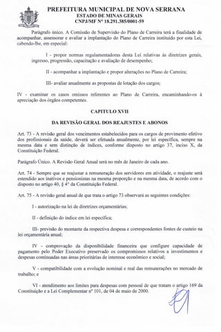 PREFEITURA MUNICIPAL DE NOVA SERRANA
ESTADO DE MINAS GERAIS
CNPJ/MF N° 18.291.385/0001-59
Parágrafo único. A Comissão de Supervisão do Plano de Carreira terá a fmalidade de
acompanhar, assessorar e avaliar a implantação do Plano de Carreira instituído por esta Lei,
cabendo-lhe, em especial:
I - propor normas regulamentadoras desta Lei relativas às diretrizes gerais,
ingresso, progressão, capacitação e avaliação de desempenho;
II - acompanhar a implantação e propor alterações no Plano de Carreira;
III- avaliar anualmente as propostas de lotação dos cargos;
IV - examinar os casos omissos referentes ao Plano de Carreira, encaminhando-os à
apreciação dos órgãos competentes.
CAPITULO XVII
DA REVISÃO GERAL DOS REAJUSTES E ABONOS
Art. 73 - A revisão geral dos vencimentos estabelecidos para os cargos de provimento efetivo
dos profissionais da saúde, deverá ser efetuada anualmente, por lei específica, sempre na
mesma data e sem distinção de índices, conforme disposto no artigo 37, inciso X, da
Constituição Federal.
Parágrafo Único. A Revisão Geral Anual será no mês de Janeiro de cada ano.
Art. 74 - Sempre que se reajustar a remuneração dos servidores em atividade, o reajuste será
estendido aos inativos e pensionistas na mesma proporção e na mesma data, de acordo com o
disposto no artigo 40, § 4° da Constituição Federal.
Art. 75 - A revisão geral anual de que trata o artigo 73 observará as seguintes condições:
I - autorização na lei de diretrizes orçamentárias;
11- definição do índice em lei específica;
111- previsão do montante da respectiva despesa e correspondentes fontes de custeio na
lei orçamentária anual;
IV - comprovação da disponibilidade financeira que configure capacidade de
pagamento pelo Poder Executivo preservado os compromissos relativos a investimentos e
despesas continuadas nas áreas prioritárias de interesse econômico e social;
V - compatibilidade com a evolução nominal e real das remunerações no mercado de
trabalho; e
VI - atendimento aos limites para despesas com pessoal de que tratam o artigo 169 da
Constituição e a Lei Complementar n° 101, de 04 de maio de 2000.
 