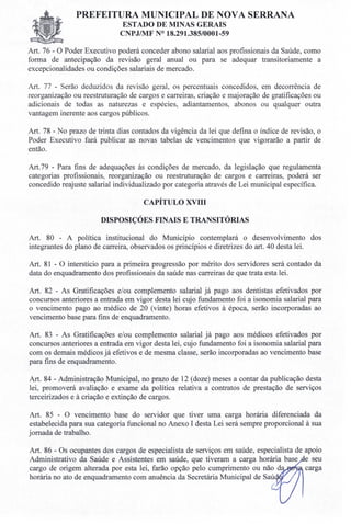 PREFEITURA MUNICIPAL DE NOVA SERRANA
EST ADO DE MINAS GERAIS
CNPJ/MF N° 18.291.385/0001-59
Art. 76 - O Poder Executivo poderá conceder abono salarial aos profissionais da Saúde, como
forma de antecipação da revisão geral anual ou para se adequar transitoriamente a
excepcionalidades ou condições salariais de mercado.
Art. 77 - Serão deduzidos da revisão geral, os percentuais concedidos, em decorrência de
reorganização ou reestruturação de cargos e carreiras, criação e majoração de gratificações ou
adicionais de todas as naturezas e espécies, adiantamentos, abonos ou qualquer outra
vantagem inerente aos cargos públicos.
Art. 78 - No prazo de trinta dias contados da vigência da lei que defina o índice de revisão, o
Poder Executivo fará publicar as novas tabelas de vencimentos que vigorarão a partir de
então.
Art.79 - Para fins de adequações ás condições de mercado, da legislação que regulamenta
categorias profissionais, reorganização ou reestruturação de cargos e carreiras, poderá ser
concedido reajuste salarial individualizado por categoria através de Lei municipal específica.
CAPÍTULO XVIII
DISPOSIÇÓES FINAIS E TRANSITÓRIAS
Art. 80 - A política institucional do Município contemplará o desenvolvimento dos
integrantes do plano de carreira, observados os princípios e diretrizes do art. 40 desta lei.
Art. 81 - O interstício para a primeira progressão por mérito dos servidores será contado da
data do enquadramento dos profissionais da saúde nas carreiras de que trata esta lei.
Art. 82 - As Gratificações e/ou complemento salarial já pago aos dentistas efetivados por
concursos anteriores a entrada em vigor desta lei cujo fundamento foi a isonomia salarial para
o vencimento pago ao médico de 20 (vinte) horas efetivos à época, serão incorporadas ao
vencimento base para fins de enquadramento.
Art. 83 - As Gratificações e/ou complemento salarial já pago aos médicos efetivados por
concursos anteriores a entrada em vigor desta lei, cujo fundamento foi a isonomia salarial para
com os demais médicos já efetivos e de mesma classe, serão incorporadas ao vencimento base
para fins de enquadramento.
Art. 84 - Administração Municipal, no prazo de 12 (doze) meses a contar da publicação desta
lei, promoverá avaliação e exame da política relativa a contratos de prestação de serviços
terceirizados e à criação e extinção de cargos.
Art. 85 - O vencimento base do servidor que tiver uma carga horária diferenciada da
estabelecida para sua categoria funcional no Anexo I desta Lei será sempre proporcional à sua
jornada de trabalho.
Art. 86 - Os ocupantes dos cargos de especialista de serviços em saúde, especialista de apoio
Administrativo da Saúde e Assistentes em saúde, que tiveram a carga horária base e seu
cargo de origem alterada por esta lei, farão opção pelo cumprimento ou não da carga
horária no ato de enquadramento com anuência da Secretária Municipal de Saú
 
