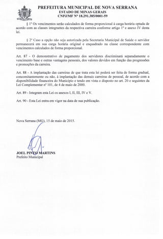 PREFEITURA MUNICIPAL DE NOVA SERRANA
ESTADO DE MINAS GERAIS
CNPJIMF N° 18.291.385/0001-59
§ 10 Os vencimentos serão calculados de forma proporcional à carga horária optada de
acordo com as classes integrantes da respectiva carreira conforme artigo 10 e anexo IV desta
lei.
§ 20
Caso a opção não seja autorizada pela Secretaria Municipal de Saúde o servidor
permanecerá em sua carga horária original e enquadrado na classe correspondente com
vencimentos calculados de forma proporcional.
Art. 87 - O demonstrativo de pagamento dos servidores discriminará separadamente o
vencimento base e outras vantagens pessoais, dos valores devidos em função das progressões
e promoções da carreira.
Art. 88 - A implantação das carreiras de que trata esta lei poderá ser feita de forma gradual,
concomitantemente ou não, à implantação das demais carreiras de pessoal, de acordo com a
disponibilidade financeira do Município e tendo em vista o disposto no art. 20 e seguintes da
Lei Complementar n" 101, de 4 de maio de 2000.
Art. 89 - Integram esta Lei os anexos I, lI, III, IV e V.
Art. 90 - Esta Lei entra em vigor na data de sua publicação.
Nova Serrana (MG , 15 de maio de 2015.
JOELPI TINS
Prefeito Municipal
 