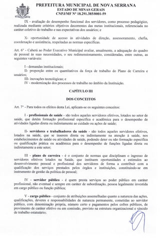 PREFEITURA MUNICIPAL DE NOVA SERRANA
EST ADO DE MINAS GERAIS
CNPJIMF N° 18.291.385/0001-59
IX - avaliação do desempenho funcional dos servidores, como processo pedagógico,
realizada mediante critérios objetivos decorrentes das metas institucionais, referenciada no
caráter coletivo do trabalho e nas expectativas dos usuários; e
X- oportunidade de acesso às atividades de direção, assessoramento, chefia,
coordenação e assistência, respeitadas as normas específicas.
Art. 6° - Caberá ao Poder Executivo Municipal avaliar, anualmente, a adequação do quadro
de pessoal às suas necessidades, o seu redimensionamento, consideradas, entre outras, as
seguintes variáveis:
I - demandas institucionais;
II- proporção entre os quantitativos da força de trabalho do Plano de Carreira e
usuários;
III- inovações tecnológicas; e
IV - modernização dos processos de trabalho no âmbito da Instituição.
CAPÍTULO IH
DOS CONCEITOS
Art. 7° - Para todos os efeitos desta Lei, aplicam-se os seguintes conceitos:
I - profissionais de saúde - são todos aqueles servidores efetivos, lotados no setor de
saúde, que detém formação profissional específica e acadêmica para o desempenho de
atividades ligadas direta ou indiretamente ao cuidado ou ações de saúde;
II- servidores e trabalhadores da saúde - são todos aqueles servidores efetivos,
lotados na saúde, que se inserem direta ou indiretamente na atenção à saúde, nos
estabelecimentos de saúde ou atividades de saúde, podendo deter ou não formação especifica
ou qualificação prática ou acadêmica para o desempenho de funções ligadas direta ou
indiretamente a este setor;
Ill - plano de carreira - é o conjunto de normas que disciplinam o ingresso de
servidores efetivos lotados na Saúde, que instituem oportunidades e estímulos ao
desenvolvimento pessoal e profissional dos servidores de forma a contribuir com a
qualificação dos serviços prestados pelos órgãos e instituições, constituindo-se em
instrumento de gestão da política de pessoal;
IV - servidor público - é quem presta serviços ao poder público em caráter
profissional, não eventual e sempre em caráter de subordinação, pessoa legalmente investida
em cargo público ou função pública;
V - cargo público - conjunto de atribuições assemelhadas quanto a natureza das ações,
qualificações, deveres e responsabilidades de natureza permanente, cometidas ao servidor
público, com denominação própria, número certo e pagamentos pelos cofres públicos, de
provimento de caráter efetivo ou em comissão, previsto na estrutura organizacional e vínculo
de trabalho estatutário;
 