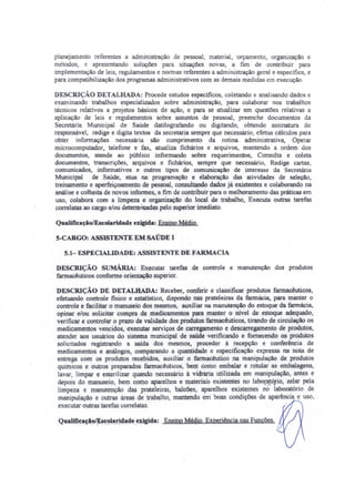 planejamento referentes a administração de pessoal, material, orçamento. organização e
métodos, e apresentando soluções para situações novas, a fim de contribuir para
implementação de leis, regulamentos e normas referentes a administração geral e especifica, e
para compatibilização dos programas administrativos com as demais medidas em execução.
DESCRIÇÃO DETALHADA: Procede estudos específicos, coletando e analisando dados e
examinando trabalhos especializados sobre administração, para colaborar nos trabalhos
técnicos relativos a projetos básicos de ação, e para se atualizar em questões relativas a
aplicação de leis e regulamentos sobre assuntos de pessoal, preenche documentos da
Secretária Municipal de Saúde datilografando ou digitando, obtendo assinatura do
responsável, redige e digita textos da secretaria sempre que necessário, efetua cálculos para
obter informações necessária são cumprimento da rotina administrativa, Operar
microcomputador, telefone e fax, atualiza fichários e arquivos, mantendo a ordem dos
documentos, atende ao público informando sobre requerimentos, Consulta e coleta
documentos, transcrições, arquivos e fichários, sempre que necessário, Redige cartas,
comunicados, informativos e outros tipos de comunicação de interesse da Secretária
Municipal de Saúde, atua na programação e elaboração das atividades de seleção,
treinamento e aperfeiçoamento de pessoal, consultando dados já existentes e colaborando na
análise e colheita de novos informes, a fim de contribuir para o melhoramento das práticas em
uso, colabora com a limpeza e organização do local de trabalho, Executa outras tarefas
correlatas ao cargo e/ou determ-aadas pelo superior imediato.
QualifiuçãolEscolaridade exigida: Ensino Médio.
S-CARGO: ASSISTENTE EM SAÚDE I
5.1- ESPECIALIDADE: ASSISTENTE DE FARMACIA
DESCRIÇÃO sUMÁRIA: Executar tarefas de controle e manutenção dos produtos
farmacêuticos conforme orientação superior.
DESCRIÇÃO DE DETALHADA: Receber. conferir e classificar produtos farmacêuticos,
efetuando controle fisico e estatístico, dispondo nas prateleiras da farmácia, para manter o
controle e facilitar o manuseio dos mesmos, auxiliar na manutenção do estoque da farmácia,
opinar e/ou solicitar compra de medicamentos para manter o nivel de estoque adequado,
verificar e controlar o prazo de validade dos produtos farmacêuticos, tirando de circulação os
medicamentos vencidos, executar serviços de carregamento e descarregamento de produtos,
atender aos usuários do sistema municipal de saúde verificando e fornecendo os produtos
solicitados registrando a saída dos mesmos, proceder à recepção e conferência de
medicamentos e análogos, comparando a quantidade e especificação expressa na nota de
entrega com os produtos recebidos, auxiliar o farmacêutico na manipulação de produtos
químicos e outros preparados farmacêuticos, bem como embalar e rotular as embalagens,
lavar, limpar e esterilizar quando necessário à vidraria utilizada em manipulação, antes e
depois do manuseio, bem como aparelhos e materiais existentes no labo~ó.rio. zelar pela
limpeza e manutenção das prateleiras, balcões, aparelhos existentes no laboratório de
manipulação e outras áreas de trabalho, mantendo em boas condições de aparência e uso,
executar outras tarefas correlatas.
QuaIifi~a~io~c~Jaridade .exigida: Ensino Médio. Experiência nas Funções.
 