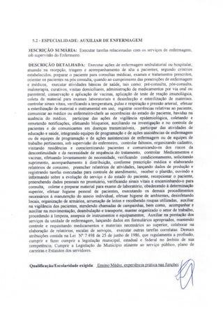 -.2 - ESPECIALIDADE: AUXILIAR DE E FERMAGEM
L)ESCRIÇÃO SUMÁRIA: Executar tarefas relacionadas com os serviços de enfermagem,
sob supervisão do Enfermeiro.
DESCRIÇÃO DETALHADA: Executar ações de enfermagem ambulatorial ou hospitalar,
atuando na recepção, triagem e acompanhamento de alta a pacientes, egundo critérios
estabelecidos, preparar o paciente para consultas médicas, exames e tratamentos prescritos,
orientar os pacientes na pós consulta, quando ao cumprimento das prescrições de enfermagem
e médicos, executar atividades básicas de saúde, tais como: pré-consulta, pós-consulta,
inaloterapia, curativos, visitas domiciliares, administração de medicamentos por via oral ou
parenteral, conservação e aplicação de vacinas, aplicação de teste de reação imunológica,
coleta de material para exames laboratoriais e desinfecção e esterilização de materiais,
controlar sinais vitais, verificando a temperatura, pulso e respiração e pressão arterial, efetuar
a esterilização de material e instrumental em uso, registrar ocorrências relativas ao paciente,
comunicar ao médico ou enfermeiro-chefe as ocorrências do estado do paciente, havidas na
ausência do médico, participar das ações de vigilância epidemiológica, coletando e
remetendo notificações, efetuando bloqueios, auxiliando na investigação e no controle de
pacientes e de comunicantes em doenças transmissíveis, participar das atividades de
educação e saúde, integrando equipes de programação e de ações assistências de enfermagem
ou de equipes de programação e de ações assistenciais de enfermagem ou de equipes de
trabalho pertinentes, sob supervisão do enfermeiro, controlar faltosos, organizando cadastro,
visitando residências e conscientizando pacientes e comunicando-os dos riscos da
descontinuidade e da necessidade de sequência do tratamento controlar Medicamentos e
vacinas, efetuando levantamento de necessidade, verificando condicionamento, solicitando
suprimento, acompanhamento à distribuição, conforme prescrição médica e elaborando
relatórios de consumo, preencher relatórios de atividades, lançando dados de produção e
registrando tarefas executadas para controle de atendimento, receber o plantão, ouvindo e
informando sobre a evolução do serviço e do estado do paciente, recepcionar o paciente,
preenchendo dados pessoais no prontuário, verificando sinais vitais e encaminhando-o para
consulta, coletar e preparar material para exame de laboratório, obedecendo à determinação
superior, efetuar higiene pessoal de pacientes, executando os demais procedimentos
necessários à manutenção do asseio individual, efetuar higiene de ambientes, desinfetando
locais, organização de armários, arrumação de leitos e recolhendo roupas utilizadas, auxiliar
na vigilância dos pacientes, atendendo chamadas de campainhas, bem como, acompanhar e
auxiliar na movimentação, deambulação e transporte, manter organizado o setor de trabalho,
procedendo à limpeza, assepsia de instrumentos e equipamentos, Auxiliar na prestação dos
serviços da unidade de enfermagem, lançando dados em formulários apropriados, mantendo
controle e requisitando medicamentos e materiais necessários ao superior, colaborar na
elaboração de relatórios, escalas de serviços, executar outras tarefas correlatas. Demais
atribuições contida na Lei N° 7.498 de 25 de junho de 1986, que regulamenta a profissão
cumprir e fazer cumprir a legislação municipal, estadual e federal no âmbito de sua
competência, Cumprir a Legislação do Município atinente ao erviço público, plano de
carreiras e Estatutos dos servidores.
Qualificação/Escolaridade exigida: Ensino Médio, experiência prática nas funções
 
