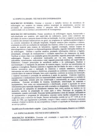 6.2-ESPECIALIDADE: TÉCNICO EM E FERMAGEM
DESCRIÇÃO S MÁ RIA: Orientar e executar o trabalho técnico de assistência de
enfermagem aos usuários do sistema publico municipal de atendimento, auxiliar nas
atividades de planejamento, ensino e pesquisa nela desenvolvidos. Trabalhar em
conformidade com as normas e procedimentos de biossegurança.
DESCRIÇÃO DETALHADA: Prestar assistência de enfermagem segura, humanizada e
individualizada aos usuários, sob supervisão do enfermeiro, assim como colaborar nas
atividades de ensino e pesquisa desenvolvidas na Instituição. Auxiliar o superior na prevenção
e controle das doenças transmissíveis em geral, em programas de vigilância epidemiológica e
no controle sistemático da infecção hospitalar Preparar usuários para consultas e exames,
orientando-os sobre as condições de realização dos mesmos, colher e ou auxiliar o paciente na
coleta de material para exames de laboratório, segundo orientação, realizar exames de
eletrodiagnósticos e registrar os eletrocardiogramas efetuados, segundo instruções médicas ou
de enfermagem. Orientar e auxiliar usuários, prestando informações relativas a higiene
alimentação, utilização de medicamentos e cuidados específicos em tratamento de saúde.
Verificar os sinais vitais e as condições gerais dos pacientes, segundo prescrição médica e de
enfermagem. Preparar e administrar medicações por via oral, tópica, intradérmica,
subcutânea, intrarnuscular, endovenosa e retal, segundo prescrição médica, sob supervisão do
Enfermeiro, Cumprir prescr.ições de assistência médica e de enfermagem, Realizar a
movimentação e o transporte de pacientes de maneira segura, Auxiliar nos atendimentos de
urgência e emergência. Realizar controles e registros das atividades do setor e outros que se
fizerem necessários para a realização de relatórios e controle estatístico, Circular e
instrumentar em salas cirúrgicas e obstétricas, preparando-as conforme o necessário efetuar o
controle diário do material utilizado, bem como requisitar, conforme as normas da Instituição,
o material necessário à prestação da assistência à saúde do paciente. Controlar materiais,
equipamentos e medicamentos sob sua responsabilidade, manter equipamentos e a unidade de
trabalho organizada, zelando pela sua conservação e comunicando ao superior eventuais
problemas. Executar atividades de limpeza, desinfecção esterilização de materiais e
equipamentos, bem como seu armazenamento e distribuição, propor a aquisição de novos
instrumentos para reposição daqueles que estão avariados ou desgastados. Realizar atividades
na promoção de campanha do aleitamento matemo bem como acoleta no lactário ou no
domicílio, auxiliar na preparação do corpo após o óbito. Participar de programa de
treinamento, quando convocado. Executar tarefas pertinentes à área de atuação, utilizando-se
de equipamentos e programas de informática, executar outras tarefas compatíveis com as
exigências para o exercício da função. Demais atribuições contida na Lei N° 7.498 de 25 de
junho de 1986, que regulamenta a profissão, cumprir e fazer cumprir a legislação municipal,
estadual e federal no âmbito de sua competência, Cumprir a Legislação do Município atinente
ao serviço público
Qualificação/Escolaridade exigida: Curso Técnico em Enfermae:em, Registro no COREN.
6.3- ESPECIALIDADE: TÉC ICO EM FARMACIA
DESCRIÇÃO SUMÁRIA: Executar sob orientação e supervisão
controle e dispensação de medicamentos.
 