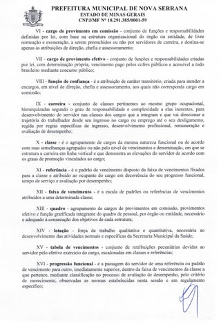 PREFEITURA MUNICIPAL DE NOVA SERRANA
ESTADO DE MINAS GERAIS
CNPJIMF N° 18.291.385/0001-59
VI - cargo de provimento em comissão - conjunto de funções e responsabilidades
definidas por lei, com base na estrutura organizacional do órgão ou entidade, de livre
nomeação e exoneração, a serem preenchidos ou não por servidores de carreira, e destina-se
apenas às atribuições de direção, chefia e assessoramento;
VII - cargo de provimento efetivo - conjunto de funções e responsabilidades criadas
por lei, com determinação própria, vencimento pago pelos cofres públicos e acessível a todo
brasileiro mediante concurso público;
VIII - função de confiança - é a atribuição de caráter transitório, criada para atender a
encargos, em nível de direção, chefia e assessoramento, aos quais não corresponda cargo em
comissão;
IX - carreira - conjunto de classes pertinentes ao mesmo grupo ocupacional,
hierarquizadas segundo o grau de responsabilidade e complexidade a elas inerentes, para
desenvolvimento do servidor nas classes dos cargos que a integram e que vai direcionar a
trajetória do trabalhador desde seu ingresso no cargo ou emprego até o seu desligamento,
regida por regras específicas de ingresso, desenvolvimento profissional, remuneração e
avaliação de desempenho;
x - classe - é o agrupamento de cargos da mesma natureza funcional ou de acordo
com suas semelhanças agrupados ou não pelo nível de vencimentos e denominação, em que se
estrutura a carreira em linha vertical e que demonstra as elevações do servidor de acordo com
os graus de promoção vinculados ao cargo;
XI - referência - é o padrão de vencimento disposto da faixa de vencimentos fixados
para a classe e atribuído ao ocupante do cargo em decorrência do seu progresso funcional,
tempo de serviço e avaliação por desempenho;
XII - faixa de vencimento - é a escala de padrões ou referências de vencimentos
atribuídos a uma determinada classe;
XIII - quadro - agrupamento de cargos de provimentos em comissão, provimentos
efetivo e função gratificada integrante do quadro de pessoal, por órgão ou entidade, necessário
e adequado à consecução dos objetivos de cada estrutura;
XIV - lotação - força de trabalho qualitativa e quantitativa, necessária ao
desenvolvimento das atividades normais e específicas da Secretaria Municipal da Saúde;
xv - tabela de vencimentos - conjunto de retribuições pecuniárias devidas ao
servidor pelo efetivo exercício do cargo, escalonadas em classes e referências;
XVI - progressão funcional - é a passagem do servidor de uma referência ou padrão
de vencimento para outro, imediatamente superior, dentro da faixa de vencimentos da classe a
que pertence, mediante classificação no processo de avaliação de desempenho, pelo critério
de merecimento, observadas as normas estabelecidas nesta sessão e em regulamento
específico;
 