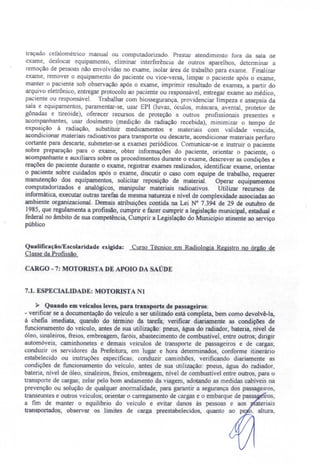 traçado cefalométrico manual ou computadorizado. Prestar atendimento fora da sala de
exame, deslocar equipamento eliminar interferência de outros aparelhos, determinar a
remoção de pes oas não envolvidas no exame, isolar área de trabalho para exame. Finalizar
exame, remover o equipamento do paciente ou vice-versa, limpar o paciente após o exame,
manter o paciente sob observação após o exame, imprimir resultado de exames, a partir do
arquivo eletrônico, entregar protocolo ao paciente ou responsável, entregar exame ao médico,
paciente ou responsável. Trabalhar com biossegurança, providenciar limpeza e assepsia da
sala e equipamentos, paramentar-se, usar EPI (luvas óculos, máscara, avental, protetor de
gônadas e tireóide), oferecer recursos de proteção a outros profissionais presentes e
acompanhantes, usar dosímetro (medição da radiação recebida), minimizar o tempo de
exposição à radiação, substituir medicamentos e materiais com validade vencida,
acondicionar materiais radioativos para transporte ou descarte, acondicionar materiais perfuro
cortante para descarte, submeter-se a exames periódicos. Comunicar-se e instruir o paciente
sobre preparação para o exame, obter informações do paciente, orientar o paciente, o
acompanhante e auxiliares sobre os procedimentos durante o exame, descrever as condições e
reações do paciente durante o exame, registrar exames realizados, identificar exame, orientar
o paciente sobre cuidados após o exame, discutir o caso com equipe de trabalho, requerer
manutenção dos equipamentos, solicitar reposição de material. Operar equipamentos
computadorizados e analógicos, manipular materiais radioativos. Utilizar recursos de
informática, executar outras tarefas de mesma natureza e nível de complexidade associadas ao
ambiente organizacional. Demais atribuições contida na Lei N° 7.394 de 29 de outubro de
1985, que regulamenta a profissão, cumprir e fazer cumprir a legislação municipal, estadual e
federal no âmbito de sua competência, Cumprir a Legislação do Município atinente ao serviço
público
QualificaçãolEscolaridade exigida: Curso Técnico em Radiologia Registro no órgão de
Classe da Profissão.
CARGO - 7: MOTORISTA DE APOIO DA SAÚDE
7.1. ESPECIALIDADE: MOTORISTA NI
~ Quando em veículos leves, para transporte de passageiros:
- verificar se a documentação do veículo a ser utilizado está completa, bem como devolvê-la,
à chefia imediata, quando do término da tarefa; verificar diariamente as condições de
funcionamento do veículo, antes de sua utilização: pneus, água do radiador, bateria, nível de
óleo sinaleiros, freios. embreagem, faróis, abastecimento de combustivel, entre outros; dirigir
automóveis, caminhonetes e demais veículos de transporte de passageiros e de cargas;
conduzir os servidores da Prefeitura, em lugar e hora determinados, conforme itinerário
estabelecido ou instruções específicas; conduzir caminhões, verificando diariamente as
condições de funcionamento do veiculo, antes de sua utilização: pneus, água do radiador,
bateria nível de óleo, sinaleiros, freios, embreagem, nível de combustível entre outros, para o
transporte de cargas; zelar pelo bom andamento da viagem, adotando as medidas cabíveis na
prevenção ou solução de qualquer anormalidade, para garantir a segurança dos passageiros
transeuntes e outro veículos; orientar o carregamento de cargas e o embarque de pass iros,
a fim de manter o equilíbrio do veículo e evitar danos às pessoas e aos ateríais
transportados' observar os limites de carga preestabelecidos, quanto ao pe o, altura,
 