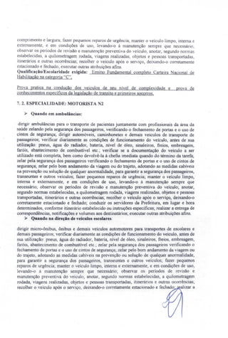 comprimento e largura; fazer pequenos reparos de urgência' manter o veículo limpo, interna e
externamente, e em condições de uso, levando-o à manutenção sempre que necessário'
observar os períodos de revisão e manutenção preventiva do veículo; anotar, segundo normas
estabelecidas, a quilometragem rodada, viagens realizadas, objetos e pes oas transportadas,
itineràrios e outras ocorrências; recolher o veículo após o serviço, deixando-o corretamente
estacionado e fechado; executar outras atribuições afins.
QualificaçãolEscolarídadc exigida: Ensino Fundamental completo Carteira Nacional de
Habilitação na categoria' C".
Prova pratica na condução dos veículos de seu nível de complexidade e prova de
conhecimentos específicos da legislação de transito e primeiros socorros,
7. 2. ESPECIALIDADE: MOTORlST A 2
» Quando em ambulâncias:
dirigir ambulâncias para o transporte de pacientes juntamente com profissionais da àrea da
saúde zelando pela segurança dos passageiros, verificando o fechamento de portas e o uso de
cintos de segurança; dirigir automóveis, caminhonetes e demais veículos de transporte de
passageiros; verificar diariamente as condições de funcionamento do veículo, antes de sua
utilização: pneus, água do radiador, bateria, nível de óleo, sinaleiros, freios, embreagem,
faróis abastecimento de combustível etc.; verificar se a documentação do veiculo a ser
utilizado está completa, bem como devolvê-la à chefia imediata quando do término da tarefa;
zelar pela segurança dos passageiros verificando o fechamento de portas e o uso de cintos de
segurança; zelar pelo bom andamento da viagem ou do trajeto, adotando as medidas cabíveis
na prevenção ou solução de qualquer anormalidade, para garantir a segurança dos passageiros,
transeuntes e outros veículos; fazer pequenos reparos de urgência; manter o veículo limpo,
interna e externamente, e em condições de uso, levando-o à manutenção sempre que
necessàrio; observar os períodos de revisão e manutenção preventiva do veículo; anotar,
segundo normas estabelecidas, a quilometragem rodada, viagens realizadas, objetos e pessoas
transportadas itinerários e outras ocorrências; recolher o veículo após o serviço, deixando-o
corretamente estacionado e fechado; conduzir os servidores da Prefeitura, em lugar e hora
determinados, conforme itinerário estabelecido ou instruções específicas; realizar a entrega de
correspondências, notificações e volumes aos destinatários; executar outras atribuições afins.
» Quando na direção de veículos escolares:
dirigir micro-ônibus, ônibus e demais veículos automotores para transportes de escolares e
demais passageiros' verificar diariamente as condições de funcionamento do veículo, antes de
sua utilização: pneus, água do radiador, bateria, nível de óleo, sinaleiros, freios embreagem,
faróis, abastecimento de combustível etc.; zelar pela segurança dos passageiros verificando o
fechamento de portas e o uso de cintos de segurança; zelar pelo bom andamento da viagem ou
do trajeto, adotando as medidas cabíveis na prevenção ou solução de qualquer anormalidade,
para garantir a segurança dos passageiros, transeuntes e outros veículos; fazer pequenos
reparos de urgência" manter o veículo limpo, interna e externamente, e em condições de uso,
levando-o à manutenção sempre que necessário: observar os períodos de revisão e
manutenção preventiva do veículo; anotar, segundo normas estabelecidas, a quilometragem
rodada, viagens realizadas, objetos e pessoas transportadas, itinerários e outras ocorrências;
recolher o veículo após o serviço, deixando-o corretamente estacionado e fechado' alizar a
 