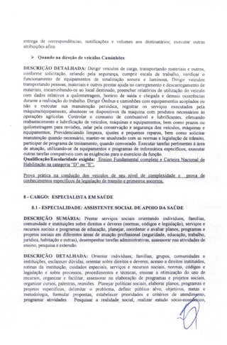 entrega de correspondências, notificações e volumes aos destinatários; executar outras
atribuições afins.
~ Quando na direção de veículos Caminhões:
DESCRIÇÃO DETALHADA: Dirigir velculos de carga, transportando materiais e outros,
conforme solicitação, zelando pela segurança, cumprir escala de trabalho, verificar o
funcionamento de equipamentos de sinalização sonora e luminosa, Dirigir veículos
transportando pessoas, materiais e outros prestar ajuda no carregamento e descarregamento de
materiais, encaminhando-os ao local.destinado, preencher relatórios de utilização do veículo
com dados relativos a quilometragem, horário de saída e chegada e demais ocorrências
durante a realização do trabalho. Dirigir Ônibus e caminhões com equipamentos acoplados ou
não e e ecutar sua manutenção periódica, registrar os serviços executados pela
máquina/equipamento, abastecer os dispositivos da máquina com produtos necessários às
operações agrlcolas. Controlar o consumo de combustível e lubrificantes, efetuando
reabastecimento e lubrificação de veículos, máquinas e equipamentos, bem como prazos ou
quilometragem para revisões, zelar pela conservação e segurança dos veiculas, máquinas e
equipamentos, Providenciando limpeza, ajustes e pequenos reparos, bem como solicitar
manutenção quando necessário, manter-se atualizado com as normas e legislação de trânsito,
participar de programa de treinamento, quando convocado. Executar tarefas pertinentes à área
de atuação, utilizando-se de equipamentos e programas de informática específicos, executar
outras tarefas compatíveis com as exigências para o exercício da função.
Qualificação/Escolaridade exigida: Ensino Fundamental completo e Carteira Nacional de
Habilitação na categoria' D" ou "E".
Prova prática na condução dos veículos de seu nível de complexidade e prova de
conhecimentos especificos da legislação de transito e primeiros socorros.
8 - CARGO: ESPECIALISTA EM SAÚDE
8.1 - ESPECIALIDADE: ASSISTE TE SOCIAL DE APOIO DA SAÚDE
DESCRiÇÃO sUMÁRIA: Prestar serviços sociais orientando indivíduos, famílias,
comunidade e instituições sobre direitos e deveres (normas, códigos e legislação), serviços e
recursos sociais e programas de educação, planejar, coordenar e avaliar planos, programas e
projetos sociais em diferentes áreas de atuação profissional (seguridade, educação, trabalho,
jurídica habitação e outras), desempenhar tarefas administrativas, assessorar nas atividades de
ensino, pesquisa e extensão.
DE CRIÇÃO DETALHADA: Orientar indivíduos, famílias, grupos, comunidades e
instituiçõe , esclarecer dúvidas, orientar sobre direitos e deveres, acesso a direitos instituídos
rotinas da instituição, cuidados especiais, serviços e recursos sociais, normas, códigos e
legislação e sobre processos, procedimentos e técnicas, ensinar a otimização do uso de
recursos, organizar e facilitar, assessorar na elaboração de programas e projetos sociais,
organizar cursos, palestras, reuniões. Planejar políticas sociais, elaborar planos programas e
projetos específicos, delimitar o problema, definir público alvo, objetivos, metas e
metodologia, formular propostas, estabelecer prioridades e critérios de atendim to,
programar atividades. Pesquisar a realidade social, realizar estudo sócio-eco ico
 