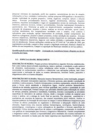 pesqui ar interesse da população, perfil dos usuários, características da área de atuação,
informações in loco, entidades e instituiçõe , reaJizar pesquisas bibliográficas e documentais,
estudar viabilidade de projetos propostos, coletar, organizar, compilar, tabular e difundir
dados. Executar procedimentos técnicos, registrar atendimentos, informar situações-
problema, requisitar acomodações e vagas em equipamentos sociais da instituição, formular
relatórios, pareceres técnicos rotinas e procedimentos, formular instrumental (formuJários,
questionários, etc). Monitorar as ações em desenvolvimento, acompanhar resultados da
execução de programas, projetos e planos, analisar as técnicas utilizadas, apurar custos
verificar atendimento dos compromissos acordados com o usuário, criar critérios e
indicadores para avaliação aplicar' instrumentos de avaliação, avaJiar cumprimento dos
objetivos e programas, projetos e planos propostos, avaJiar satisfação dos usuários. Articular
recursos disponíveis, identificar equipamentos sociais disponíveis na instituição, identificar
recursos financeiros disponíveis, negociar com outras entidades e instituições, formar uma
rede de atendimento. Demais atribuições contida na Lei N° 8.662 de 7 de junho de 1993, que
regulamenta a profissão, cumprir e fazer cumprir a legislação municipal, estaduaJ e federal no
âmbito de sua competência, Cumprir a Legislação do Município atinente ao serviço público.
QuaJificaçãolEscolaridade exigida: Graduação em Assistência SociaJ e.Registro no devido
Conselho de Classe.
8.2 - ESPECIALIDADE: BIOQUIMÍCO
DESCRIÇÃO S MA.RIA: Prepara produtos farmacêuticos segundo fórmulas estabelecidas,
bem como realiza desenvolvendo experiências, testes e análises, e estudando a ação química
de alimentos, medicamentos e outras substâncias sobre tecidos e funções vitais, para
incrementar os conhecimentos científicos e determinar suas aplicações práticas, bem corno
supervisiona a realização de todos os exames laboratoriais, emitindo laudos, pareceres e
diagnósticos sobre os exames efetuados.
DESCRIÇÃO DETALHADA: Manipula insumos farmacêuticos, corno medicação, pesagem
e mistura, utilizando instrumentos especiais e fórmulas químicas, para atender a produção de
remédios e outros preparos, Controla entorpecentes e produtos equiparados, através de mapas,
guias e livros, assim atendendo a dispositivos legais, Analisa produtos farmacêuticos,
vaJendo-se de métodos químicos, para verificar qualidade, teor, pureza e quantidade de cada
elemento na composição, Fornece sempre que solicitado subsidias para elaboração de ordens
de serviço, portarias, pareceres e manifestos, Coordena, executa e acompanha as atividades
específicas do laboratório de análises clínicas, desde a recepção (coleta) do material para
e ame e análise, até a entrega do laudo final ao paciente, Faz pesquisas quantitativas e
qualitativas em amostras de materiais dos exames requisitados pelos médicos, Analisa os
aspectos químicos da formação de anticorpos no sangue e outros fenômenos bioquímicos para
verificar o efeitos produzidos no organismo e determinar a adequação relativa. de cada
elemento, Supervisiona e/ou executa análises hematológicas, sorológicas, bacteriológicas,
parasitológicas, cronológicas e outras utilizando-se de aparelhos e técnicas específicas do
laboratório, Utiliza técnicas específicas de cuJtura e antibiograma, comparando os resultados
com gráficos de interpretação para fornecer o diagnóstico laboratorial, visando complementar
o diagnóstico médico, Assume a responsabilidade pelos resultados dos exames realizados no
laboratório, assinando os laudos para dar maior segurança aos requisitantes, Colabora m a
 