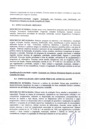 limpeza e organização do local de trabalho, Executa outras atividade' correlatas ao cargo e/ou
determinadas pelo superior imediato.
QualificaçãolEscolaridade exigida: Graduação em Farmácia com habilitação em
Bioquímica e Registro no devido Conselho de Classe.
8.3 - ESPECIALIDADE: BIÓLOGO
DESCRiÇÃO SUMÁRIA: Estudar seres vivos, desenvolver pesquisas nas diversas áreas da
biologia. lnventariar biodiversidade. Organizar coleções biológicas, manejar recursos
naturais, desenvolver atividades de educação ambiental, realizar diagnósticos biológicos,
moleculares e ambientais.
DESCRIÇÃO DETALHADA: Realizar pesquisa na natureza e em laboratório, estudando
origem, evolução, funções, estrutura distribuição, meio, semelhanças e outros aspectos das
diferentes formas de vida. Colecionar, conservar, identificar e classificar as diferentes
espécimes. Produzir e publicar artigos ou trabalhos de natureza científica sobre a sua área de
atuação. Elaborar relatórios técnicos e pareceres de sua competência, participar, conforme a
política interna da Instituição, de projetos, cursos, eventos, convênios e programas de ensino,
pesquisa e extensão. Participar de programa de treinamento, quando convocado e trabalhar
segundo normas técnicas de segurança, qualidade, produtividade, higiene e preservação
ambiental. Executar tarefas pertinentes à área de atuação, utilizando-se de equipamentos e
programas de informática. Executar outras tarefas compatlveis com as exigências para o
exercício da função. Demais atribuições contida na Lei N° 6.684 de 3 de setembro de 1979
que regulamenta a profissão, cumprir e fazer cumprir a legislação municipal, estadual e
federal no âmbito de sua competência, Cumprir a Legislação do Município atinente ao serviço
público.
Qualificação/Escolaridade exigida: Graduação em Ciências Biológicas Registro no devido
Conselho de Classe.
8.4 - ESPECIALIDADE: EDUCADOR FÍSICO DE APOIO DA SAUDE
DESCRIÇÃO SUMÁRIA: Promover a prática de atividades flsicas para possibilitar o
desenvolvimento harmônico do corpo e a manutenção de boas condições fisicas e mentais,
assessorar nas atividades de ensino, pesquisa e extensão.
DESCRIÇÃO DETALHADA: Efetuar testes de avaliação física, estudar a necessidade e a
capacidade. Planejar as etapas de treinamento baseando-se nas observações colhidas e em
competições programadas, submeter os desportistas aos treinamentos ensinando-lhes as
técnicas do esporte e suas táticas, instruir os desportistas sobre os exerclcios e jogos
programados instruir os desportistas sobre a utilização de aparelhos e instalações de esportes,
elaborar o programa de atividades esportivas, baseando-se na comprovação de necessidades,
capacidades e nos objetivos, utilizar recursos de informática, executar outras tarefas de
mesma natureza e ní el de complexidade associadas ao ambiente organizacional. Demais
atribuições contida na Lei ° 9.696 de I de setembro de 1998, que regulamenta a profissão,
cumprir e fazer cumprir a legislação municipal, estadual e federal no âmbito e sua
competência, Cumprir a Legislação do Município atinente ao serviço público.
 