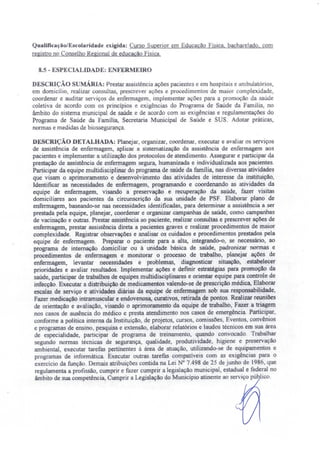 QualificaçãolEscolaridade exigida: Curso Superior em Educação Flsica. bacharelado. com
registro no Conselho Regional de educação Física.
8.5 - ESPECIALIDADE: ENFERMEIRO
DESCRIÇÃO sUMÁRIA: Prestar assistência ações pacientes e em hospitais e ambulatórios,
em domicílio, realizar consultas, prescrever ações e procedimentos de maior complexidade,
coordenar e auditar serviços de enfermagem, implementar ações para a promoção da saúde
coletiva de acordo com os princípios e exigências do Programa de Saúde da Família, no
âmbito do sistema municipal de saúde e de acordo com as exigências e regulamentações do
Programa de Saúde da Família, Secretaria Municipal de Saúde e SUS. Adotar práticas,
normas e medidas de biossegurança.
DESCRIÇÃO DETALHADA: Planejar, organizar, coordenar, executar e avaliar os serviços
de assistência de enfermagem, aplicar a sistematização da assistência de enfermagem aos
pacientes e implementar a utilização dos protocolos de atendimento. Assegurar e participar da
prestação de assistência de enfermagem segura, humanizada e individualizada aos pacientes.
Participar da equipe multidisciplinar do programa de saúde da família, nas diversas atividades
que visam o aprimoramento e desenvolvimento das atividades de interesse da instituição,
Identificar as necessidades de enfermagem, programando e coordenando as atividades da
equipe de enfermagem, visando a preservação e recuperação da saúde, fazer visitas
domiciliares aos pacientes da cireunscrição da sua unidade de PSF. Elaborar plano de
enfermagem, baseando-se nas necessidades identificadas, para determinar a assistência a ser
prestada pela equipe, planejar, coordenar e organizar campanhas de saúde, como campanhas
de vacinação e outras. Prestar assistência ao paciente, realizar consultas e prescrever ações de
enfermagem, prestar assistência direta a pacientes graves e realizar procedimentos de maior
complexidade. Registrar observações e analisar os cuidados e procedimentos prestados pela
equipe de enfermagem. Preparar o paciente para a alta, integrando-o, se necessário, ao
programa de internação domiciliar ou à unidade básica de saúde, padronizar normas e
procedimentos de enfermagem e monitorar o processo de trabalho, planejar ações de
enfermagem, levantar necessidades e problemas, diagnosticar situação, estabelecer
prioridades e avaliar resultados. lmplementar ações e definir estratégias para promoção da
saúde, participar de trabalhos de equipes multidisciplinares e orientar equipe para controle de
infecção. Executar a distribuição de medicamentos valendo-se de prescrição médica.Elaborar
escalas de serviço e atividades diárias da equipe de enfermagem sob sua responsabilidade,
Fazer medicação intramuscular e endovenosa, curativos, retirada de pontos. Realizar reuniões
de orientação e avaliação, visando o aprimoramento da equipe de trabalho, Fazer a triagem
nos casos de ausência do médico e presta atendimento nos casos de emergência. Participar,
conforme a polltica interna da Instituição, de projetos, cursos, comissões, Eventos, convênios
e programas de ensino, pesquisa e extensão, elaborar relatórios e laudos técnicos em sua área
de especialidade, participar de programa de treinamento, quando convocado. Trabalhar
segundo normas técnicas de segurança, qualidade, produtividade, higiene e preservação
ambiental, executar tarefas pertinentes à área de atuação, utilizando-se de equipamentos e
programas de informática. Executar outras tarefas compativeis com as exigências para o
exercício da função. Demais atribuições contida na Lei N° 7.498 de 25 de junho de 1986 que
regulamenta a profissão, cumprir e fazer cumprir a legislação municipal, estadual e federal no
âmbito de sua competência, Cumprir a Legislação do Município atinente ao serviço púb ico.
 