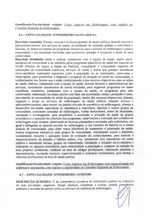 Qualificação/Escolaridade exigida: Curso upenor em Enfermagem, com registro no
Con elho Regional de Enfermagem.
8.6 - ESPECIALIDADE: ENFERMEIRO SANITARISTA
De crição resumida: Planeja, executa e avalia programas de saúde pública, atuando técnica e
administrativamente nos serviços de saúde, na prestação de cuidados globais a indivíduos e
famílias, no desenvolvimento de programas educativos para o pessoal de enfermagem e para a
comunidade e nas pesquisas correlatas, para promover, proteger e recuperar a saúde de uma
coletividade.
Descrição detalhada: coleta e analisa, juntamente com a equipe de saúde, dados sócio-
sanitários da comunidade a ser atendida pelos programas específicos de saúde em especial no
NASF (Núcleo de Apoio a Saúde da Familia), consultando e compilando registros de
instituições da comunidade (cartórios, serviços de saúde e outras que prestam assistência
sócio-sanitária), realizando inquéritos junto à população ou às instituições, entrevistas e
observações, para possibilitar a diagnose e prognose da situação de saúde da comunidade, o
conhecimento dos fatores que a estão condicionando e dos recursos disponíveis para as ações
de saúde; elabora, juntamente com a equipe de saúde, normas técnicas e administrativas dos
serviços, consultando documentos de outras entidades, para organizar programas em bases
científicas; estabelece, juntamente com a equipe de saúde, os programas para uma
coletividade, elaborando um plano escrito com base nas prioridades, tempo, produção e custo,
para atender às necessidades de saúde da população, dentro dos recursos disponíveis; planeja,
organiza e dirige os serviços de enfermagem de saúde pública, atuando técnica e
administrativamente, para manter um padrão elevado de assistência de enfermagem; planeja e
desenvolve atividades especificas de assistência a indivíduos, famílias e outros grupos da
comunidade, realizando consultas de enfermagem, visitas domiciliares, testes de imunidade,
vacinação e investigações, para possibilitar a promoção e proteção da saúde de grupos
prioritários e o aumento da cobertura dos programas; supervisiona a execução dos cuidados de
enfermagem mais simples, observando as técnicas planejadas e ensinadas pelo enfermeiro em
geral e delegadas ao pessoal auxiliar de enfermagem, a um membro da família ou a outras
pessoas da comunidade, para obter maior eficiência do tratamento e promoção da saúde;
realiza programas educativos para grupos da comunidade, ministrando cursos e palestras,
coordenando reuniões e aplicando testes de avaliação de conhecimentos, para motivar o
desenvolvimento de atitudes e hábitos sadios; cria, juntamente com educadores de saúde
pública e assistentes sociais, grupos na comunidade, estudando a situação sócio-sanitária e
enfocando os aspectos prioritários, para conscientizar a população e cooperar na solução de
seus próprios problemas; colabora na área de estágio profissional, realizando palestras e
demonstrações, revisando técnicas, supervisionando e avaliando rendimentos, para formar e
informar profissionais na área de saúde pública.
Qualificação/Escolaridade exigida: Curso Superior em Enfermagem com especializacão em
enfermeiro sanistarista. com registro e regularidade no Conselho Regional de Enfermagem.
8.7 - ESPECIALIDADE: E FERMEIRO AUDITOR
DESCRIÇÃO SUMÁRIA: É da competência privativa do enfermeiro auditor no exercício
de suas atividades: organizar, dirigir, planejar, coordenar e avaliar, prestar ons toria,
auditoria e emissão de parecer sobre os serviços de auditoria de enfermagem.
 