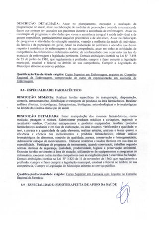DE CRIçAO DETALHADA: Atuar no planejamento, execução e avaliação da
programação de saúde, atuar na elaboração de medidas de prevenção e controle sistemático de
danos que po sam ser causado aos pacientes durante a assistência de enfermagem. Atuar na
construção de programas e atividades que visem a assistência integral à saúde individual e de
grupos específicos, particularmente daqueles prioritários e de alto risco, Atuar na elaboração
de programas e atividades da educação sanitária, visando a melhoria da saúde do indivíduo,
da família e da população em geral) Atuar na elaboração de contratos e adendos que dizem
respeito à assistência de enfermagem e de sua competência atuar em todas as atividades de
competên ia do enfermeiro e enfermeiro auditor, de conformidade com o previsto nas leis do
exercício da enfermagem e legislação pertinente. Demais atribuições contida na Lei N° 7.498
de 25 de junho de 1986, que regulamenta a profissão, cumprir e fazer cumprir a legislação
municipal, estadual e federal no âmbito de sua competência, Cumprir a Legislação do
Município atinente ao serviço público.
Qualificação/Escolaridade exigida: Curso Superior em Enfermagem, registro no Conselho
Regional de Enfennagem, comprovação de curso de especializacão em auditoria de
Enfermagem.
8.8 - ESPECIALIDADE; FARMACÊUTICO
DESCRIÇÃO sUMÁRIA: Realizar tarefas específicas de manipulação, dispensação,
controle, armazenamento, distribuição e transporte de produtos da área farmacêutica. Realizar
análises clínicas toxicológicas, fisioquimicas biológicas, microbiológicas e bromatológicas
no âmbito do sistema municipal de saúde.
DESCRIÇÃO DETALHADA: Fazer manipulação dos insumos farmacêuticos, como
medição, pesagem e mistura. Subministrar produtos médicos e cirúrgicos, seguindo o
receituário médico, Controlar entorpecentes e produtos equiparados. Analisar produtos
farmacêuticos acabados e em fase de elaboração, ou seus insumos, verificando a qualidade, o
teor. a pureza e a quantidade de cada elemento, realizar estudos, análises e testes quanto a
eficiência e eficácia dos medicamentos e produtos farmacêuticos; efetuar análise
bromatológica de alimentos, controle de qualidade, pureza, conservação e homogeneidade;
Administrar estoque de medicamentos. Elaborar relatórios e laudos técnicos em sua área de
especialidade. Participar de programa de treinamento, quando convocado, trabalhar segundo
normas técnicas de segurança, qualidade, produtividade, higiene e preservação ambiental.
Executar tarefas pertinentes á área de atuação, utilizando-se de equipamentos e programas de
informática, executar outras tarefas compatíveis com as exigências para o exercício da função.
Demais atribuições contida na Lei N° 3.820 de 11 de novembro de 1960, que regulamenta a
profissão, cumprir e fazer cumprir a legislação municipal, estadual e federal no âmbito de sua
competência, Cumprir a Legislação do Município atinente ao serviço público.
Qualificaçâo/E colaridade exigida: Curso Superior em Farmácia com Registro no Conselho
Regional de Fannácia.
8.9 - ESPECIALIDADE: FISIOTERAPE{JTA DE APOlO DA SAÚDE
 