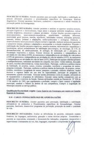 DESCRIÇAo sUMÁRIA: Atender pacientes para prevenção, habilitação e reabilitação de
pessoas utilizando protocolos e procedimentos específicos de fisioterapia. Realizar
diagnósticos. Orientar pacientes, familiares, cuidadores e responsáveis e adotar medidas de
precaução padrão de biossegurança.
DESCRIÇÃO DETALHADA: Atender pacientes e analisar os aspectos ensório-motores,
percepto-cognitivos e sócio-culturais, traçar plano e preparar ambiente terapêutico, indicar
conduta terapêutica, prescrever e adaptar atividades, Avaliar funções percepto-cognitivas,
neuro-psicomotor, neuro-músculo-esqueléticas, sensibilidade, condições dolorosas,
motricidade geral (postura, marcha, equilíbrio), habilidades motoras, alterações posturais,
manuais, órteses, próteses e adaptações, cardio-pulmonares e urológicas. Estimular o
de envolvimento neuro-psicornotor (dnpm) normal e cognição, reeducar postura dos pacientes
e prescrever órteses, próteses e adaptações e acompanhar a evolução terapêutica. Proceder à
reabilitação das funções percepto-cognitivas, sensório-motoras, neuromúsculo- esqueléticas e
locomotoras, aplicar procedimentos de habilitação pós-cirúrgico, de oncologia, de UTI, de
dermatofuncional, de cárdio-pulmonar, de urologia, de reeducação pré e pós-parto, de
fisioterapia respiratória e motora. Ensinar técnicas de autonomia e independência em
atividades de vida diária (AVD), de autonomia e independência em atividades de vida prática
(AVP) de autonomia e independência em atividades de vida de trabalho (AVT), de autonomia
e independência em atividades de vida de lazer (AVL), Participar de equipes interdisciplinares
e multiprofissionais realizando atividades em conjunto, tais corno: visitas médicas, discussão
de casos, reuniões administrativas, visitas domiciliares. Participar, conforme a politica interna
da Instituição, de projetos, cursos, eventos, comissões, convênios e programas de ensino,
pesquisa e extensão. Participar. conforme a política interna da Instituição, de projetos, cursos,
eventos, convênios e programas de ensino, pesquisa e extensão, elaborar relatórios, laudos
técnicos e registrar dados em sua área de especialidade, participar de programa de
treinamento, quando convocado. Executar tarefas pertinentes à área de atuação, utilizando-se
de equipamentos e programas de informática. Executar outras tarefas compatíveis com as
exigências para o exercício da função. Demais atribuições contida na Decreto-lei N° 938 de
13 de outubro de 1969, que regulamenta a profissão, cumprir e fazer cumprir a legislação
municipal, estadual e federal no âmbito de sua competência, Cumprir a Legislação do
Município atinente ao serviço público.
Qualificação/Escolaridade exigida: Curso Superior em Fisioterapiacom registro no Conselho
Regionalde Fisioterapia.
8.10 - CARGO: FONOAUDIÓLOGO DE APOIO DA SAÚDE
DESCRIÇÃO MÁRIA: Atender pacientes para prevenção, habilitação e reabilitação
utilizando-se de protocolos e Procedimentos específicos de fonoaudioJogia. Orientar
pacientes, familiares, desenvolver programas de prevenção, promoção da saúde e qualidade
de vida.
DESCRIÇÃO DETALHADA: Avaliar as deficiências do paciente, realizando exames
fonéticos, da linguagem, audiometria, gravação e outras técnicas próprias. Encaminhar o
paciente ao especialista, orientando e fornecendo-lhe indicações, programar, dese volver e
supervisionar o treinamento de voz, fala, linguagem, expressão e compreensão do amento
 