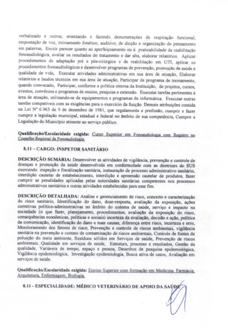 verbalizado e outros, orientando e fazendo demonstrações de respiração funcional,
ernpostação de voz, treinamento fonético, auditivo, de dicção e organização do pensamento
em palavras, Emitir parecer quanto ao aperfeiçoamento ou à praticabilidade da reabilitação
fonoaudíológica, avaliar os resultados do tratamento e dar alta, elaborar relatórios. Aplicar
procedimentos de adaptação pré e pós-cirúrgico e de reabilitação em UTl, aplicar os
procedimentos fonoaudiológicos e desenvolver programas de prevenção, promoção de saúde e
qualidade de vida, Executar atividades administrativas em sua área de atuação, Elaborar
relatórios e laudo técnicos em sua área de atuação, Participar de programa de treinamento,
quando convocado, Participar, conforme a política interna da Instituição, de projetos, cursos,
eventos, convênios e programas de ensino, pesquisa e extensão. Executar tarefas pertinentes à
área de atuação, utilizando-se de equipamentos e programas de informática. Executar outras
tarefas compatíveis com as exigências para o exercicio da função. Demais atribuições contida
na Lei N° 6.965 de 9 de dezembro de 1981, que regulamenta a profissão, cumprir e fazer
cumprir a legislação municipal, estadual e federal no âmbito de sua competência, Cumprir a
Legislação do Município atinente ao serviço público.
QualificaçãolEscolaridade exigida: Curso Superior em Fonoaudjologia com Registro no
ConselhoRegionalde Fonoaudiologia.
8.11- CARGO: INSPETOR SANITÁRIO
DESCRIÇÃO SUMÁRIA: Desenvolver as atividades de vigilância, prevenção e controle de
doenças e promoção da saúde desenvolvida em conformidade com as diretrizes do SUS
exercendo: inspeção e fiscalização sanitária, instauração de processo administrativo sanitário,
interdição cautelar de estabelecimento, interdição e apreensão cautelar de produtos, fazer
cumprir as penalidades aplicadas pelas autoridades sanitárias competentes nos processos
administrativos sanitários e outras atividades estabelecidas para esse fim.
DESCRIÇÃO DETALHADA: Análise e gerenciamento de risco, conceito e caracterização
do risco sanitário, Identificação do dano, dose-resposta, avaliação da exposição, ações
corretivas político-administrativas no âmbito do sistema de saúde, serviço e impacto na
sociedade (o que fazer, planejamento, procedimentos, avaliação da exposição do risco,
consequências econômicas, políticas e sociais) incerteza da avaliação, decisão e ação, política
da comunicação, identificação do dano e suas causas, diferença entre risco, incerteza e erro,
Monitoramento dos fatores de risco, Prevenção e controle de riscos ambientais, vigilância
sanitária na prevenção e contato de contaminação de riscos ambientais, Controle de fontes de
poluição do meio ambiente, Resíduos sólidos em Serviços de saúde, Prevenção de riscos
ambientais, Qualidade em serviços de saúde, Estrutura, processo e resultados, Gestão da
qualidade, Variáveis de tempo, espaço e pessoa, Desenhos de pesquisa epidemiológica,
Vigilância epidemiológica, Investigação epidemiologia, Busca ativa de casos, Avaliação em
serviços de saúde.
QualificaçãolEscolaridade exigida: Ensino Superior com formação em Medicina. Farmácia,
ArquitetUra. Enfermagem, Biologia.
8.11 - ESPECIAL·IDADE: MÉDICO VETERINÁRIO DE APOIO DA SA ' D
 