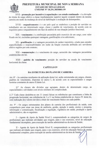 PREFEITURA MUNICIPAL DE NOVA SERRANA
ESTADO DE MINAS GERAIS
CNPJIMF N° 18.291.385/0001-59
XVII - promoção por incentivo à capacitação e ao estudo continuado - é a elevação
do titular de cargo efetivo a classe imediatamente superior àquele ocupado dentro da mesma
carreira em razão da mudança do nível de habilitação e avaliação de desempenho;
XVIII - enquadramento: é o ato pelo qual se estabelece a posição do servidor ou
trabalhador em um determinado cargo, classe e padrão de vencimento, de acordo com os
requisitos para o enquadramento em face da análise de sua situação jurídico funcional;
XIX - vencimento: é a retribuição pecuniária pelo exercício de um cargo, com valor
fixado em lei, excluídas quaisquer vantagens, gratificações e/ou adicionais;
xx -gratificação: é a vantagem pecuniária de caráter transitório, criada para atender
especificidades e responsabilidades em razão da função exercida atribuída aos servidores
efetivo regidos por este estatuto;
XXI - remuneração: é o vencimento do cargo, acrescido das vantagens pecuniárias
estabelecidas em lei;
XXII - padrão de vencimento: posição do servidor na escala de vencimento
horizontal da classe.
CAPÍTULO IV
DA ESTRUTURA DO PLANO DE CARREIRA
Art. 8° - As carreiras resultantes da aplicação desta Lei, serão estruturadas em cargos, classes,
padrões de vencimento, dispostas no anexo I, de acordo com as especialidades e cargas
horárias constantes do anexo li desta Lei.
§1° As classes são divisões que agrupam, dentro de determinado cargo, as
especialidades e atividades com níveis similares de complexidade.
§ 2° Cada classe desdobra-se em 11 (onze) faixas ou referências que constituem a linha de
progressão horizontal, nas referências de 1 a 11 na forma estabelecida no Anexo IV desta lei,
com indicação dos valores devidos a título de vencimento básico em cada padrão.
Art. 9° - Os cargos estruturantes dos planos de carreira dos profissionais da saúde, com
competência para atuar nas áreas de auditoria, gestão, atenção à saúde, ensino e pesquisa,
informação e comunicação, fiscalização e regulação, vigilância em saúde, produção e apoio
administrativo, são os seguintes:
I - Agente de Apoio da Saúde Nível I, compreendendo as categorias de cargos de
profissionais que realizam atividades que exigem, para o seu exercício, nível de educação
fundamental incompleto, para execução de tarefas administrativas da área de Saúde;
li - Agente de Apoio da Saúde Nível lI, compreendendo as categorias profissionais
que realizam atividades que exigem, para o seu exercício, nível de educação básica ensino
fundamental completo, para execução de tarefas administrativas da área de Saúd .
 