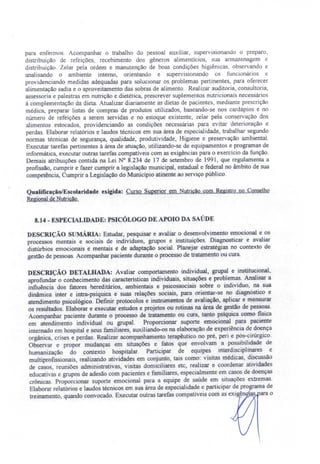 para enfermo. Acompanhar o trabalho do pessoal auxiliar, supervisionando o preparo,
distribuição de refeições, recebimento dos gêneros alimentícios, sua armazenagem e
distribuição. Zelar pela ordem e manutenção de boas condições higiênicas, observando e
analisando o ambiente interno, orientando e supervisionando os funcionários e
providenciando medidas adequadas para solucionar os problemas pertinentes para oferecer
alimentação sadia e o aproveitamento das sobras de alimento. Realizar auditoria, consultoria,
assessoria e palestras em nutrição e dietética, prescrever suplementos nutricionais necessários
á complementação da dieta. Atualizar diariamente as dietas de pacientes, mediante prescrição
médica preparar listas de compras de produtos utilizados, baseando-se nos cardápios e no
número de refeições a serem servidas e no estoque existente, zelar pela conservação dos
alimentos estocados, providenciando as condições nece sárias para evitar deterioração e
perdas. Elaborar relatórios e laudos técnicos em sua área de especialidade, trabalhar segundo
normas técnicas de segurança, qualidade, produtividade, Higiene e preservação ambiental.
Executar tarefas pertinentes à área de atuação, utilizando-se de equipamentos e programas de
informática, executar outras tarefas compatíveis com as exigências para o exercício da função.
Demais atribuições contida na Lei N° 8.234 de 17 de setembro de 1991, que regulamenta a
profissão, cumprir e fazer cumprir a legislação municipal, estadual e federal no âmbito de sua
competência, Cumprir a Legislação do Município atinente ao serviço público.
Qualificação/Escolaridade exigida: Curso Superior em Nutrição com Registro no Conselho
RegionaldeNutrição.
8.14 - ESPECIALIDADE: PSICÓLOGO DE APOIO DA SAÚDE
DESCRIÇÃO sUMÁRIA: Estudar, pesquisar e avaliar o desenvolvimento emocional e os
processos mentais e sociais de indivíduos, grupos e instituições. Diagnosticar e avaliar
distúrbios emocionais e mentais e de adaptação social. Planejar estratégias no contexto de
gestão de pessoas. Acompanhar paciente durante o processo de tratamento ou cura.
DESCRIÇÃO DETALHADA: Avaliar comportamento individual, grupal e institucional,
aprofundar o conhecimento das características individuais, situações e problemas. Analisar a
influência dos fatores hereditários, ambientais e psicossociais sobre o indivíduo, na sua
dinâmica inter e intra-psiquica e' suas relações sociais, para orientar-se no diagnóstico e
atendimento psicológico. Definir protocolos e instrumentos de avaliação, aplicar e mensurar
os resultados. Elaborar e executar estudos e projetos ou rotinas na área de gestão de pessoas.
Acompanhar paciente durante o processo de tratamento ou cura, tanto psíquica como física
em atendimento individual ou grupal. Proporcionar suporte emocional para paciente
internado em hospital e seus familiares, auxiliando-os na elaboração de experiência de doença
orgânica, crises e perdas. Realizar acompanhamento terapêutico no pré, peri e pós-cirúrgico.
Observar e propor mudanças em situações e fatos que envolvam a possibilidade de
humanização do contexto hospitalar. Participar de equipes interdisciplinares e
multiprofissionais, realizando atividades em conjunto, tais como: visitas médicas, discussão
de caso, reuniões administrativas, visitas domiciliares etc, realizar e coordenar atividades
educativas e grupos de adesão com pacientes e familiares especialmente em casos de doenças
crônicas. Proporcionar suporte emocional para a equipe de saúde em situações extremas.
Elaborar relatórios e laudos técnicos em sua área de especialidade e participar de programa de
treinamento, quando convocado. Executar outras tarefas compatíveis com as exigên as ara o
 