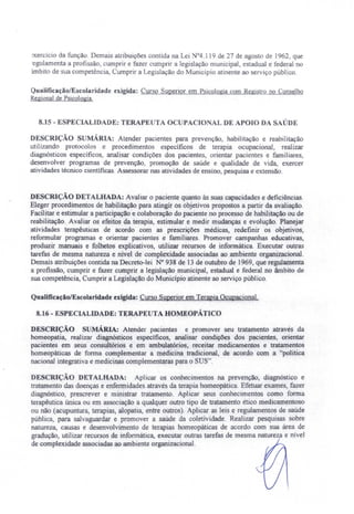 :xercício da função. Demais atribuições contida na Lei °4.119 de 27 de agosto de 1962, que
egulamenta a profissão, cumprir e fazer cumprir a legislação municipal, estadual e federal no
imbito de sua competência, Cumprir a Legislação do Município atinente ao serviço público.
Qualificação/Escolaridade exigida: Curso Superior em Psicologia com Registro no Conselho
Regionalde PSIcologia.
8.15 - ESPECIALIDADE: TERAPE TA OCUPACIO fALDE APOIO DA SAÚDE
DESCRiÇÃO S MÁRIA: Atender pacientes para prevenção, habilitação e reabilitação
utilizando protocolos e procedimentos especificos de terapia ocupacional, realizar
diagnósticos específicos, analisar condições dos pacientes, orientar pacientes e familiares,
desenvolver programas de prevenção, promoção de saúde e qualidade de vida, exercer
atividades técnico científicas. Assessorar nas atividades de ensino, pesquisa e extensão.
DESCRIÇÃO DETALHADA: Avaliar o paciente quanto às suas capacidades e deficiências.
Eleger procedimentos de habilitação para atingir os objetivos propostos a partir da avaliação.
Facilitar e estimular a participação e colaboração do paciente no processo de habilitação ou de
reabilitação. Avaliar os efeitos da terapia, estimular e medir mudanças e evolução. Planejar
atividades terapêuticas de acordo com as prescrições médicas, redefinir os objetivos,
reformular programas e orientar pacientes e familiares. Promover campanhas educativas,
produzir manuais e folhetos explicativos, utilizar recursos de informática Executar outras
tarefas de mesma natureza e nível de complexidade associadas ao ambiente organizacional.
Demais atribuições contida na Decreto-lei N° 938 de 13 de outubro de 1969, que regulamenta
a profissão, cumprir e fazer cumprir a legislação municipal, estadual e federal no âmbito de
sua competência, Cumprir a Legislação do Município atinente ao serviço público.
Qualificação/Escolaridade exigida: Curso Superior em Terapia Ocupacional.
8.16 - ESPECIALIDADE: TERAPEUTA HOMEOPÁTICO
DESCRIÇÃO sUMÁRIA: Atender pacientes e promover seu tratamento através da
homeopatia, realizar diagnósticos especificos, analisar condições dos pacientes, orientar
pacientes em seus consultórios e em ambulatórios, receitar medicamentos e tratamentos
homeopáticas de forma complementar a medicina tradicional, de acordo com a "politica
nacional integrativa e medicinas complementaras para o SUS".
DESCRIÇÃO DETALHADA: Aplicar os conhecimentos na prevenção diagnóstico e
tratamento das doenças e enfermidades através da terapia homeopática. Efetuar exames, fazer
diagnóstico prescrever e ministrar tratamento. Aplicar seus conhecimentos como forma
terapêutica única ou em associação a qualquer outro tipo de tratamento ético medicamentoso
ou não (acupuntura terapias, alopatia, entre outros). Aplicar as leis e regulamentos de saúde
pública, para salvaguardar e promover a saúde da cole ividade. Realizar pesquisas sobre
natureza, causas e desenvolvimento de terapias homeopáticas de acordo com sua área de
gradução, utilizar recursos de informática, executar outras tarefas de mesma naturez e nível
de compJexidade associadas ao ambiente organizacional.
 