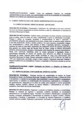 Qualificaçãof E colaridsde exigida: Curso de graduação Superior de profissão
regulamentada na área de saúde, com especialização a nível de pós gradução em homeopática
Registro no Conselho que regulamenta sua profissão.
9 - CARGO: ESPECIALISTA DE APOIO ADMI ISTRA TIVO DA SAÚDE
9.1- ESPECIALIDADE: ESPECIALIDADE: ADVOGADO
DESCRIÇÃO sUMÁRIA: Compreende e interpreta a lei. aplicando-a nos casos concretos
em juizo ou tribunal. assegurando os direitos inerentes a cada um. defendendo os interesses da
Secretaria Municipal de Saúde.
DESCRIÇÃO DETALHADA: Analisa causas. procurando encontrar soluções conciliatórias
entre as partes, antes de entrar em juizo. complementa e apura as informações levantadas.
Prepara a defesa ou acusação, arrolando e correlacionando os fatos e aplicando o
procedimento adequado, para apresentá-la em juízo, orienta sobre os aspectos legais atinentes
à sua área profissional, estuda a matéria jurídica e de outra natureza, consultando códigos,
leis, jurisprudências e outros, para adequar os fatos à legislação aplicável, acompanha o
processo em todas as suas fases, requerendo seu andamento através de petições específicas,
para garantir seu trâmite legal até decisão final do litígio. redige ou elabora documentos
jurídicos, pronunciamentos, minutas e informações sobre questões de natureza administrativa,
fiscal, civil, comercial, trabalhista, penal ou outras, aplicando a legislação, forma e
terminologia adequadas ao assunto em questão. para utilizá-los em defesa da Secretaria
Municipal de Saúde, Executa outras tarefas correlatas ao cargo elou determinadas pela
Secretaria Municipal de Saúde. Demais atribuições contida na Lei N° 8.906 de 4 de junho de
1994, que regulamenta a profissão, cumprir e fazer cumprir a legislação municipal, estadual e
federal no âmbito de sua competência, Cumprir a Legislação do Município atinente ao serviço
público.
QualificaçtofE colaridade exigida: Graduação em Direito e o Registro na Ordem dos
Advogados do Brasil
9.2 - ESPECIALIDADE: CONTADOR DE APOIO DA SAÚDE
DESCRIÇÃO sUMÁRIA: Executar serviços de contabilidade no âmbito do Fundo
Municipal de Saúde e ou Prefeitura Municipal, traçando o plano de contas, o sistema de livros
e documentos e o método de escrituração, para possibilitar o controle contábil e orçamentário;
supervisionar os trabalhos de contabilização dos documentos, analisando-os e orientando o
seu processamento, adequando-os ao plano de contas, para assegurar a correta apropriação
contábil; analisar, conferir, elaborar ou assinar balanços e demonstrativos de contas e
empenhos, observando sua correta classificação.
DE CRIÇÃO DETALHADA: Organizar e controlar os trabalhos inerentes a contabilidade,
Planejar os sistemas de registros e operações contábeis atendendo as necessidades
administrati as e as exigências legais. Proceder e ou orientar a classificação e avaliação das
receitas e despesas, acompanhar a formalização de contratos no aspecto contábil, Analisar
acompanhar e fiscalizar a implantação e a execução de sistemas financeiros e Contábeis,
realizar auditoria contábil, financeira e patrimonial, verificando a conformidade d aplicação
 