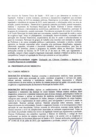dos recursos do Sistema Único de Saúde - SU com o que determina as normas e a
legislação Analisar e avaliar contratos, convênios e documentos congêneres que orientam
repasses de verbas do SUS ás entidades públicas, filantrópicas ou privadas, verificando sua
legalidade e obediência às normas do SUS, emitir pareceres e informações sobre sua área de
atuação, quando necessário. Desenvolver e gerenciar controles auxiliares, quando necessário,
elaborar o orçamento da ecretaria Municipal de Saúde. Elaborar e assinar relatórios,
balancetes. balanços e demonstrativos econômicos, patrimoniais e financeiros, participar de
programa de treinamento, quando convocado. Providenciar prestação de contas de convênios,
e do Fundo Municipal de saúde junto aos convenentes, conselho municipal de saúde e outros
de exigência legal. Atuar no planejamento, coordenação, desenvolvimento, orientação sobre
aplicação dos recursos financeiros, orçamentários da área de saúde e subsidiariamente no
geral do município. Participar de grupos de trabalho e/ou reuniões com unidades da saúde e
da Prefeitura e de outras entidades públicas e particulares, realizando a estudos, emitindo
pareceres ou fazendo exposições sobre situações e/ou problemas identificados, opinando,
oferecendo sugestões, revisando e discutindo trabalhos técnico-científicos, para fins de
formulação de diretrizes, planos e programas de trabalho afetos ao Município. Demais
atribuições contida na Decreto- lei N° 9.295 de 27 de maio de 1946, que regulamenta a
profissão, cumprir e fazer cumprir a legislação municipal, estadual e federal no âmbito de sua
competência, Cumprir a Legislação do Município atinente ao serviço público.
Qualificação/Escolaridade exigida: Graduação em Ciências Contábeis e Registro no
Conselho Regional de Contabilidade
10 - PROFISSIO AIS DE MEDICINA
10.1- CARGO: MÉDICO
DESCRIÇÃO sUMÁRIA: Realizar consultas e atendimentos médicos, tratar pacientes,
implementar ações para promoção da saúde, coordenar programas e serviços em saúde,
efetuar perícias, auditorias e sindicâncias médicas, elaborar documentos e difundir
conhecimentos da área médica, no âmbito do sistema municipal de saúde e de acordo com as
exigências e regulamentações da Secretaria Municipal de Saúde e SUS.
DESCRIÇÃO DETALHADA: Aplicar os conhecimentos de medicina na prevenção,
diagnóstico e tratamento das doenças do corpo humano. Efetuar exames médicos, fazer
diagnóstico, prescrever e ministrar tratamento para diversas doenças, perturbações e lesões do
organismo humano e aplicar os métodos da medicina preventiva. Praticar intervenções
cirúrgicas para correção e tratamento de lesões, doenças e perturbações do corpo humano.
Aplicar as leis e regulamentos de saúde pública, para sal aguardar e promover a saúde da
coletividade. Realizar perícias médicas. Realizar pesquisas sobre natureza, causas e
desenvolvimento de enfermidades. Estudar o organismo humano, e os microrganismos e fazer
aplicação de suas descobertas, Utilizar recursos de informática, executar outras tarefas de
mesma natureza e nível de complexidade associadas ao ambiente organizacional. Todas as
atividades da profissão médica nos termos da legislação federal que regulamenta a profissão,
ormas Profissionais dos conselhos regionais e federais de medicina, e código de ética
profissional, no âmbito do sistema municipal de saúde e de acordo com as exigências e
regulamentações da Secretaria Municipal de Saúde e SUS. Demais atribuições contida a Lei
N° 12.842 de 10 de julho de 2013, que regulamenta a profissão, cumprir e fazer c prir a
 