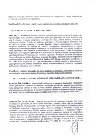 legislação municipal estadual e federal no âmbito de sua competência, Cumprir a Legislação
do Município atinente ao serviço público.
Qualificação/Escolaridade exigida: Curso Superior em Medicina com registro no CRM
10.2- CARGO: MÉDICO DE ESPECIALIDADE
DESCRIÇÃO sUMÁRIA: Realizar consultas e atendimentos médicos dentro de sua área de
especialização, tratar pacientes, implementar ações para promoção da saúde dentro de sua
área de atuação, coordenar programas e serviços em saúde, efetuar perícias, auditorias e
sindicâncias médicas. Atender as urgências cirúrgicas ou traumatológicas Assessorar nas
atividades de ensino, pesquisa e extensão. Receitar exames complementares, analisar e
interpretar resultados de exames de raios-X bioquírnicos, hematológicos e outros,
comparando-os indicando dosagens e respectiva via de administração, bem, como, cuidados a
serem observados, para conservar ou restabelecer a saúde dos pacientes, Todas as atividades
da profissão e da especialização especifica, nos termos da legislação federal que regulamenta
a profissão, Normas Profissionais dos conselhos regionais e federais de medicina, e código de
ética profissional, no âmbito do sistema municipal de saúde e de acordo com as exigências e
regulamentações da Secretaria Municipal de Saúde e SUS. Demais atribuições contida na Lei
N° 12.842 de 10 de julho de 2013, que regulamenta a profissão, cumprir e fazer cumprir a
legislação municipal, estadual e federal no âmbito de sua competência, Cumprir a Legislação
do Município atinente ao serviço público.
Qualificação exigida: graduação em curso superior de medicina, conclusão de curso de
especializacão para área de atuação. Registro no Conselho Regional de medicina.
10.2.1 - ESPECIALIDADE: MÉDICO DE ESPECIALIDADE. A GIOLOGISTA
DESCRIÇ - O S MÁRIA: Especialidade médica que se ocupa do diagnóstico e tratamento
clinico preventivo e curativo de doenças circulatórias periféricas, aquelas que acometem
vasos sanguineos (artérias e veias) e vasos linfáticos, prestando consultas, atendimentos e
procedimentos médicos dentro de sua especialidade no âmbito do sistema municipal de saúde
e de acordo com as exigências e regulamentações da Secretaria Municipal de Saúde e'SUS.
DESCRIÇÃO DETALHADA: Realiza intervenções de pequenas cirurgias, bem como
orientação de prevenção de novas lesões vasculares, visando o bem estar da população.
Participa de Junta Médica quando convocado. Aplica seus conhecimentos utilizando recursos
de Medicina preventiva e terapêutica para promover. proteger e recuperar a saúde dos
pacientes e da comunidade. Realiza exames clínicos, diagnósticos e tratamento médico.
Desenvolve ati idades de educação em saúde pública, junto com o paciente e a comunidade.
Participa das ações de vigilância em saúde; Presta consultas, atendimentos e procedimentos
médicos dentro de sua especialidade no âmbito do sistema municipal de saúde e de acordo
com as exigências e regulamentações da Secretaria Municipal de aúde e SU , Executa
tarefas afins. Demais atribuições contida na Lei N° 12.842 de 10 de julho de 13, que
 