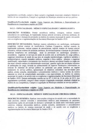 regulamenta a profissão, cwnprir e fazer cumprir a legislação municipal estadual e federal no
âmbito de sua cornpetên ia, Cumprir a Legi lação do Município atinente ao serviço público.
Qualificação/Escolaridade exigida: Curso Superior em Medicina e Especialização ou
Residência em Angiologia e registro no CRM
10.2.2 - ESPECIALIDADE: MÉDICO ESPECIALIDADE CARDIOLOGISTA
DESCRIÇÃO S MÁRIA: Prestar assistência médica cirúrgica, realizar exames
ubsidiários em cardiologia, de hipertensão doença arterial coronária, arritmias cardíacas, de
miocardiopatias e doenças do pericárdio no âmbito do sistema municipal de saúde e de acordo
com as exigências e regulamentações da Secretaria Municipal de Saúde e SUS.
DESCRIÇÃO DETALHADA: Realizar exames subsidiários em cardiologia, cardiopatias
congênitas, realizar exames de insuficiência Cardíaca Congestiva, realizar exames de
hipertensão pulmonar, realizar exames de aterosclerose, realizar exames de doença arterial
coronária, realizar exames de arritmias cardíacas, de miocardiopatias e doenças do pericárdio.
Realizar terapêutica em cardiologia, atuar na prevenção em cardiologia: (primária e
secundária), organizar os serviços de saúde de acordo com as atribuições do cargo público,
organizar estatísticas de saúde de sua área de atuação (epidemiologia, vigilância sanitária e
epidemiológica), expedir atestados médicos, respeitar a ética médica, planejar e organizar
qual ificação, capacitação e treinamento dos técnicos e demais servidores lotados no órgão em
que atua e demais campos da administração municipal, guardar sigilo das atividades inerentes
as atribuições do cargo, levando ao conhecimento do superior hierárquico informações ou
noticias de interesse do serviço público ou particular que possa interferir no regular
andamento do serviço público, apresentação de relatórios semestrais das atividades para
análise, presta consulta, atendimento e procedimentos médicos e outras tarefas da mesma
natureza ou nível de complexidade associadas a sua especialidade, no âmbito do sistema
municipal de saúde e de acordo com as exigências e regulamentações da Secretaria Municipal
de Saúde e SUS. Demais atribuições contida na Lei N° 12.842 de 10 de julho de 2013, que
regulamenta a profissão, cumprir e fazer cumprir a legislação municipal, estadual e federal no
âmbito de sua competência, Cumprir a Legislação do Município atinente ao serviço público.
Qualificação/Escolaridade exigida: Curso Superior em Medicina e Especialização ou
Residência em Cardiologia e registro no CRM
10.2.3 - ESPECIALIDADE: MÉDICO ESPECIALIDADE CIRURGIA GERAL
DE CRrçÃO SUMÁRIA: Realizar intervenções cirúrgicas de acordo com a necessidade de
cada paciente, realizar eon u1tas e atendimentos médicos para tratamento de pacientes
implementar ações de prevenção de doenças e promoção da saúde tanto individuais quanto
coletivas, elaborar documentos médicos, prestar consulta, atendimento e procedimentos
médico no âmbito do sistema. municipal de saúde e de acordo com as exigências e
regulamentações da Secretaria Municipal de Saúde e SUS.
 