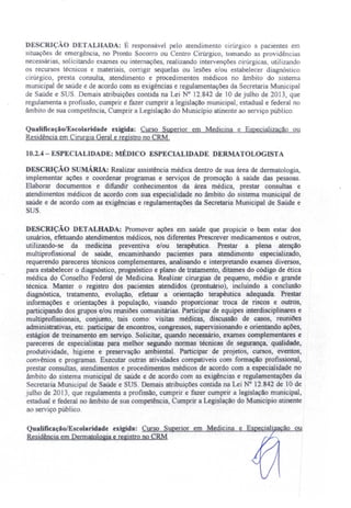 DE CRIÇÃO DETALHADA: É responsável pelo atendimento cirúrgico a pacientes m
ituações de emergência, no Pronto Socorro ou Centro Cirúrgico, tomando as providências
neces árias, olicitando exames ou internações, realizando intervenções cirúrgicas utilizando
os recursos técnicos e materiais, corrigir sequelas ou lesões e/ou estabelecer diagnóstico
cirúrgico, presta consulta, atendimento e procedimentos médicos no âmbito do sistema
municipal de saúde e de acordo com as exigências e regulamentações da Secretaria Municipal
de aúde e SUS. Demais atribuições contida na Lei o 12.842 de 10 de julho de 2013, que
regulamenta a profissão, cumprir e fazer cumprir a legislação municipal, estadual e federal no
âmbito de sua competência, Cumprir a Legislação do Município atinente ao serviço público.
QualificaçãolEscolaridade exigida: Curso Superior em Medicina e Especialização ou
Residência em Cirurgia Geral e registro no CRM.
10.2.4 - ESPECIALIDADE: MÉDICO ESPECIALIDADE DERMATOLOGISTA
DESCRIÇÃO sUMÁRIA: Realizar assistência médica dentro de sua área de dermatologia,
implementar ações e coordenar programas e serviços de promoção à saúde das pessoas.
Elaborar documentos e difundir conhecimentos da área médica, prestar consultas e
atendimentos médicos de acordo com sua especialidade no âmbito do sistema municipal de
saúde e de acordo com as exigências e regulamentações da Secretaria Municipal de Saúde e
SUS.
DESCRIÇÃO DETALHADA: Promover ações em saúde que propicie o bem estar dos
usuários, efetuando atendimentos médicos, nos diferentes Prescrever medicamentos e outros,
utilizando-se da medicina preventiva e/ou terapêutica. Prestar a plena atenção
multiprofissional de saúde, encaminhando pacientes para atendimento especializado,
requerendo pareceres técnicos complementares, analisando e interpretando exames diversos,
para estabelecer o diagnóstico, prognóstico e plano de tratamento, ditames do código de ética
médica do Conselho Federal de Medicina. Realizar cirurgias de pequeno, médio e grande
técnica. Manter o registro dos pacientes atendidos (prontuário), incluindo a conclusão
diagnóstica, tratamento, evolução, efetuar a orientação terapêutica adequada. Prestar
informações e orientações à população, visando proporcionar troca de riscos e outros
participando dos grupos e/ou reuniões comunitárias. Participar de equipes interdisciplinares e
multiprofissionais, conjunto, tais como: visitas médicas, discussão de casos, 'reuniões
administrativas, etc. participar de encontros, congressos, supervisionando e orientando ações,
estágios de treinamento em serviço. Solicitar, quando necessário, exames complementares e
pareceres de especialistas para melhor segundo normas técnicas de segurança, qualidade,
produtividade, higiene e preservação ambiental. Participar de projetos, cursos, eventos,
convênios e programas. Executar outras atividades compatíveis com formação profissional,
prestar consultas, atendimentos e procedimentos médicos de acordo com a especialidade no
âmbito do sistema municipal de saúde e de acordo com as exigências e regulamentações da
ecretaria Municipal de Saúde e SUS. Demais atribuições contida na Lei N° 12.842 de 10 de
julho de 2013, que regulamenta a profissão, cumprir e fazer cumprir a legislação municipal,
estadual e federal no âmbito de sua competência, Cumprir a Legislação do Município atinente
ao serviço público.
Qualificação/Escolaridade exigida: ~C~urs~o~S~u~e:.!..in~o:!...r~~~=~=-...'::!-.~~=T=ã""o,--",o=u
Residência em Dermatologia e registro no CRM
 