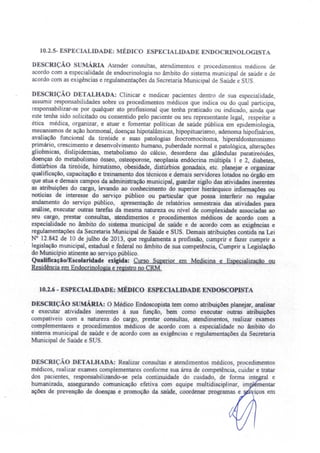 10.2.5- ESPECIALIDADE: MÉDICO ESPECIALIDADE ENDOCRINOLOGISTA
DESCRIÇÃO sUMÁRIA Atender consultas, atendimentos e procedimentos médicos de
acordo com a especialidade de endocrinologia no âmbito do sistema municipal de saúde e de
acordo com as exigências e regulamentações da Secretaria Municipal de Saúde e SUS.
DESCRIÇÃO DETALHADA: Clinicar e medicar pacientes dentro de sua especialidade,
assumir responsabilidades sobre os procedimentos médicos que indica ou do qual participa,
responsabilizar-se por qualquer ato profissional qu~ tenha praticado ou indicado, ainda que
este tenha sido solicitado ou consentido pelo paciente ou seu representante legal, respeitar a
ética médica, organizar, e atuar e fomentar políticas de saúde pública em epidemiologia,
mecanismos de ação hormonal, doenças hipotalârnicas, hipopituarismo, adenoma hipofisários,
avaliação funcional da tireóide e suas patologias feocromocitoma, hiperaIdosteronismo
primário. crescimento e desenvolvimento humano, puberdade normal e patológica, alterações
glicêmicas, dislipidernias, metabolismo do cálcio, desordens das glândulas paratireóides,
doenças do metabolismo ósseo, osteoporose neoplasia endócrina múJtipla 1 e 2, diabetes
distúrbios da tireóide, hirsutismo, obesidade, distúrbios gonadais, etc. planejar e organizar
qualificação, capacitação e treinamento dos técnicos e demais servidores lotados no órgão em
que atua e demais campos da administração municipal, guardar sigilo das atividades inerentes
as atribuições do cargo, levando ao conhecimento do superior hierárquico informações ou
notícias de interesse do serviço público ou particular que possa interferir no regular
andamento do serviço público, apresentação de relatórios semestrais das atividades para
análise, executar outras tarefas da mesma natureza ou nível de complexidade associadas ao
seu cargo, prestar consultas, atendimentos e procedimentos médicos de acordo com a
especialidade no âmbito do sistema municipal de saúde e de acordo 'com as exigências e
regulamentações da Secretaria Municipal de Saúde e SUS. Demais atribuições contida na Lei
N° 12.842 de 10 de julho de 2013, que regulamenta a profissão, cumprir e fazer cumprir a
legislação municipal, estadual e federal no âmbito de sua competência, Cumprir a Legislação
do Município atinente ao serviço público.
Qualificação/Escolaridade exigida: Curso Superior em Medicina e Especialização ou
Residência em Endocrinologia e registro no CRM.
10.2.6 - ESPECIALIDADE: MÉDICO ESPECIALIDADE ENDOSCOPISTA
DESCRIÇÃO sUMÁRIA: O Médico Endoscopista tem como atribuições planejar, analisar
e executar atividades inerentes à sua função, bem como executar outras atribuições
compatíveis com a natureza do cargo, prestar consultas, atendimentos, realizar exames
complementares e procedimentos médicos de acordo com a especialidade no âmbito do
sistema municipal de saúde e de acordo com as exigências e regulamentações da Secretaria
Municipal de Saúde e SUS.
DESCRIÇÃO DETALHADA: Realizar consultas e atendimentos médicos, procedimento
médicos, realizar exames complementares conforme sua área de competência, cuidar e tratar
dos pacientes, responsabilizando-se pela continuidade do cuidado, de forma inte al e
humanizada, assegurando comunicação efetiva com equipe multidisciplinar, im mentar
ações de prevenção de doenças e promoção da saúde, coordenar programas e iços em
 