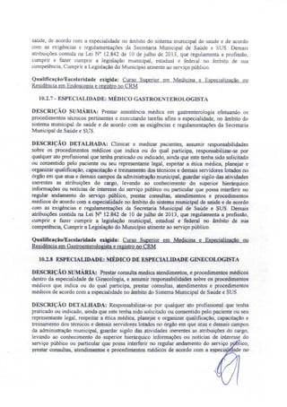 saúde, de acordo com a especialidade no âmbito do sistema municipal de saúde e de acordo
com as exigências e regulamentações da Secretaria Municipal de Saúde e SUS. Demais
atribuições contida na Lei N° 12.842 de 10 de julho de 2013, que regulamenta a profissão,
cumprir e fazer cumprir a legislação municipal, estadual e federal no âmbito de sua
competência, Cumprir a Legislação do Município atinente ao serviço público.
Qualificação/Escolaridade exigida: Curso Superior em Medicina e Especializacão ou
Residência em Endoscopia e registro no CRM
10.2.7 - ESPECIALIDADE: MÉDICO GASTROENTEROLOGISTA
DESCRIÇÃO SUMÁRIA: Prestar assistência médica em gastrenterologia efetuando os
procedimentos técnicos pertinentes e executando tarefas afins a especialidade, no âmbito do
sistema municipal de saúde e de acordo com as exigências e regulamentações da Secretaria
Municipal de Saúde e SU .
DESCRIÇÃO DETALHADA: Clinicar e medicar pacientes, assumir responsabilidades
sobre os procedimentos médicos que indica ou do qual participa, responsabilizar-se por
qualquer ato profissional que tenha praticado ou indicado ainda que este tenha sido solicitado
ou consentido pelo paciente ou seu representante legal, espeitar a ética médica, planejar e
organizar qualificação, capacitação e treinamento dos técnicos e demais servidores lotados no
órgão em que atua e demais campos da administração municipal, guardar sigilo das atividades
inerentes as atribuições do cargo, levando ao conhecimento do superior hierárquico
informações ou notícias de interesse do serviço público ou particular que possa interferir no
regular andamento do serviço público, prestar consultas, atendimentos e procedimentos
médicos de acordo com a especialidade no âmbito do sistema municipal de saúde e de acordo
com as exigências e regulamentações da Secretaria Municipal de Saúde e SUS. Demais
atribuições contida na Lei N° 12.842 de 10 de julho de 2013, que regulamenta a profissão,
cumprir e fazer cumprir a legislação municipal, estadual e federal no âmbito de sua
competência, Cumprir a Legislação do Município atinente ao serviço público.
QualificaçãolEscolaridade exigida: Curso Superior em Medicina e Especialização ou
Residência em Gastroenterologista e registro no CRM
10.2.8 ESPECIALIDADE: MÉDICO DE ESPECIALIDADE GINECOLOGlSTA
DESCRIÇÃO sUMÁRIA! Prestar consulta medica atendimentos, e procedimentos médicos
dentro da especialidade de Ginecologia, e assumir responsabilidades sobre os procedimentos
médicos que indica ou do qual participa prestar consultas atendimentos e procedimentos
médicos de acordo com a especialidade no âmbito do Sistema Municipal de Saúde e SUS.
DESCRIÇÃO DETALHADA: Responsabilizar-se por qualquer ato profissional que tenha
praticado ou indicado, ainda que este tenha sido solicitado ou consentido pelo paciente ou seu
representante legal, respeitar a ética médica, planejar e organizar qualificação, capacitação e
treinamento dos técnicos e demais servidores lotados no órgão em que atua e demais campos
da administração municipal, guardar sigilo das atividades inerentes as atribuições do cargo,
levando ao conhecimento do superior hierárquico informações ou noticias de interesse do
serviço público ou particular que possa interferir no regular andamento do serviço p.' lico,
prestar consultas, atendimentos e procedimentos médicos de acordo com a e~pecia . ade no
 