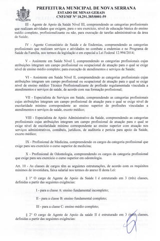 PREFEITURA MUNICIPAL DE NOVA SERRANA
EST ADO DE MINAS GERAIS
CNPJ/MF N° 18.291.385/0001-59
III - Agente de Apoio da Saúde Nível III, compreendendo as categorias profissionais
que realizam atividades que exigem, para o seu exercício, nível de educação básica do ensino
médio completo, profissionalizante ou não, para execução de tarefas administrativas da área
de Saúde;
IV - Agente Comunitário de Saúde e de Endemias, compreendendo as categorias
profissionais que realizam serviços e atividades no combate a endemias e no Programa de
Saúde da Família, nos termos da legislação e em especial a Lei Federal 12.994/2014;
V - Assistente em Saúde Nível I, compreendendo as categorias profissionais cujas
atribuições integram um campo profissional ou ocupacional de atuação para o qual se exige
nível de ensino médio completo; para execução de atendimentos e serviços de Saúde;
VI - Assistente em Saúde Nível lI, compreendendo as categorias profissionais cujas
atribuições integram um campo profissional ou ocupacional de atuação para o qual se exige
nível de ensino médico Técnico Profissionalizante de profissão regulamentada vinculada a
atendimentos e serviços de saúde, de acordo com sua formação profissional;
VII - Especialista de Serviços em Saúde, compreendendo as categorias profissionais
cujas atribuições integram um campo profissional de atuação para o qual se exige nível de
escolaridade mínimo correspondente ao ensino superior de profissões vinculadas a
atendimentos e serviços de saúde, exceto médico;
VIII - Especialista de Apoio Administrativo da Saúde, compreendendo as categorias
profissionais cujas atribuições integram um campo profissional de atuação para o qual se
exige nível de escolaridade mínimo correspondente ao ensino superior com atuação nos
serviços administrativos, contábeis, jurídicos, de auditoria e perícia para apoio da Saúde,
exceto médico;
IX - Profissional de Medicina, compreendendo os cargos da categoria profissional que
exige para seu exercício o curso superior de medicina;
X - Profissional de Odontologia, compreendendo os cargos da categoria profissional
que exige para seu exercício o curso superior em odontologia.
Art. 10 - As classes de cargos têm as seguintes estruturações, de acordo com os requisitos
mínimos de investidura, faixa salarial nos termos do anexo II desta Lei:
§ 10 O cargo de Agente de Apoio da Saúde I é estruturado em 3 (três) classes,
definidas a partir das seguintes exigências:
I - para a classe A: ensino fundamental incompleto;
II - para a classe B: ensino fundamental completo;
III - para a classe C: ensino médio completo;
§ 2° O cargo de Agente de Apoio da saúde II é estruturado
definidas a partir das seguintes exigências:
classes,
 