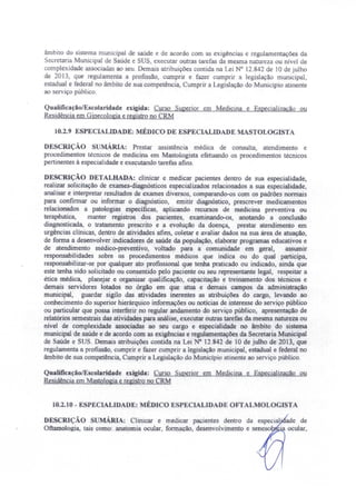 âmbito do sistema municipal de saúde e de acordo com as exigências e regulamentações da
ecretaria Municipal de aúde e SUS, executar outras tarefas da mesma natureza ou nivel de
complexidade associadas ao seu. Demais atribuições contida na Lei N° 12.842 de lO de julho
de 2013 que regulamenta a profissão, cumprir e fazer cumprir a legislação municipal,
estadual e federal no âmbito de sua competência, Cumprir a Legislação do Município atinente
ao serviço público,
Qualifícação/Escolaridade exigida: Curso Superior em Medicina e Especialização ou
Residência em Ginecologia e registro no CRM
10.2.9 ESPECIALIDADE: MÉDICO DE ESPECIALIDADE MASTOLOGISTA
DESCRIÇÃO sUMÁRIA: Prestar assistência médica de consulta, atendimento e
procedimentos técnicos de medicina em Mastologista efetuando os procedimentos técnicos
pertinentes à especialidade e executando tarefas afins.
DESCRIÇÃO DETALHADA: clinicar e medicar pacientes dentro de sua especialidade,
realizar solicitação de exames-diagnósticos especializados relacionados a sua especialidade,
analisar e interpretar resultados de exames diversos, comparando-os com os padrões normais
para confirmar ou informar o diagnóstico, emitir diagnóstico, prescrever medicamentos
relacionados a patologias específicas, aplicando recursos de medicina preventiva ou
terapêutica, manter registros dos pacientes, examinando-os, anotando a conclusão
diagnosticada, o tratamento prescrito e a evolução da doença, prestar atendimento em
urgências clínicas, dentro de atividades afins, coletar e avaliar dados na sua área de atuação,
de forma a desenvolver indicadores de saúde da população, elaborar programas educativos e
de atendimento médico-preventivo, voltado para a comunidade em geral, assumir
responsabilidades sobre os procedimentos médicos que indica ou do qual participa,
responsabilizar-se por qualquer ato profissional que tenha praticado ou indicado, ainda que
este tenha sido solicitado ou consentido pelo paciente ou seu representante legal, respeitar a
ética médica, planejar e organizar qualificação, capacitação e treinamento dos técnicos e
demais servidores Jotados no órgão em que atua e demais campos da administração
municipal, guardar sigilo das atividades inerentes as atribuições do cargo, levando ao
conhecimento do superior hierárquico informações ou noticias de interesse do serviço público
ou particular que possa interferir no regular andamento do serviço público, apresentação de
relatórios semestrais das atividades para análise, executar outras tarefas da mesma natureza ou
nível de complexidade associadas ao seu cargo e especialidade no âmbito do sistema
municipal de saúde e de acordo com as exigências e regulamentações da Secretaria Municipal
de Saúde e SUS. Demais atribuições contida na Lei N° 12.842 de 10 de julho de 2013, que
regulamenta a profissão, cumprir e fazer cumprir a legislação municipal, estadual e federal no
âmbito de sua competência, Cumprir a Legislação do Município atinente ao serviço público.
Qualificação/Escolaridade exigida: Curso Superior em Medicina e Especialização ou
Residência em Mastologia e registro no CRM
10.2.10 - ESPECIALrDADE: MÉDICO ESPECIALIDADE OFTALMOLOGISTA
DE CRIÇÃO SUMÁRIA: Clinicar e medicar pacientes dentro da especial' ade de
Oftarnologia, tais como: anatomia ocular, formação, desenvolvimento e senescê 'a ocular,
 