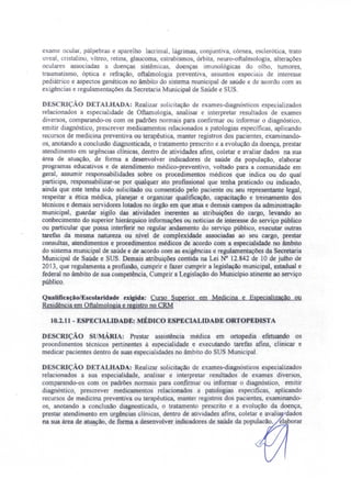 exame ocular, pálpebras e aparelho lacrimal, lágrimas, conjuntiva, córnea, esclerótica trato
uveal, cristalino vítreo retina, glaucoma, estrabismos, órbita, neuro-oftalmologia alterações
oculare as ociadas a doenças sistêmicas, doenças imunológicas do olho, tumores,
traumatismo, óptica e refração, oftalmologia preventiva, assuntos especiai de interesse
pediátrico e aspectos genéticos no âmbito do sistema municipal de saúde e de acordo com as
exigências e regulamentações da Secretaria Municipal de Saúde e SUS.
DESCRIÇÃO DETALHADA: Realizar solicitação de exames-diagnósticos especializados
relacionados a especialidade de Oftamologia, analisar e interpretar resultados de exames
diversos, comparando-os com os padrões normais para confirmar ou informar o diagnóstico,
emitir diagnóstico, prescrever medicamentos relacionados a patologias especificas, aplicando
recursos de medicina preventiva ou terapêutica, manter registros dos pacientes, examinando-
os, anotando a conclusão diagnosticada, o tratamento prescrito e a evolução da doença, prestar
atendimento em urgências clínicas, dentro de atividades afins, coletar e avaliar dados na sua
área de atuação, de forma a desenvolver indicadores de saúde da população, elaborar
programas educativos e de atendimento médico-preventivo, voltado para a comunidade em
geral, assumir responsabilidades sobre os procedimentos médicos que indica ou do qual
participa, responsabilizar-se por qualquer ato profissional que tenha praticado ou indicado,
ainda que este tenha sido solicitado ou consentido pelo paciente ou seu representante legal,
respeitar a ética médica planejar e organizar qualificação, capacitação e treinamento dos
técnicos e demais servidores lotados no órgão em que atua e demais campos da administração
municipal, guardar sigilo das atividades inerentes as atribuições do cargo, levando ao
conhecimento do superior hierárquico informações ou notícias de interesse do serviço público
ou particular que possa interferir no regular andamento do serviço público, executar outras
tarefas da mesma natureza ou nível de complexidade associadas ao seu cargo, prestar
consultas, atendimentos e procedimentos médicos de acordo com a especialidade no âmbito
do sistema municipal de saúde e de acordo com as exigências e regulamentações da Secretaria
Municipal de Saúde e SUS. Demais atribuições contida na Lei N° 12.842 de 10 de julho de
2013, que regulamenta a profissão, cumprir e fazer cumprir a legislação municipal, estadual e
federal no âmbito de sua competência, Cumprir a Legislação do Município atinente ao serviço
público.
Qualificação/Escolaridade exigida: Curso Superior em Medicina e Especialização ou
Residência em Oftalm.ologia e registro no CRM
10.2.11 - .ESPECIALIDADE: MÉDICO ESPECIALIDADE ORTOPEDISTA
DESCRIÇÃO sUMÁRIA: Prestar assistência médica em ortopedia efetuando os
procedimentos técnicos pertinentes à especialidade e executando tarefas afins, clinicar e
medicar pacientes dentro de suas especialidades no âmbito do SUS Municipal.
DESCRIÇÃO DETALHADA: Realizar olicitação de exames-diagnósticos especializados
relacionados a sua especialidade, analisar e interpretar resultados de exames diver os,
comparando-os com os padrões normais para confirmar ou informar o diagnóstico, emitir
diagnóstico, prescrever medicamentos relacionados a patologias específicas aplicando
recursos de medicina preventiva ou terapêutica, manter registros dos pacientes examinando-
os, anotando a conclusão diagnosticada, o tratamento prescrito e a evolução da doença,
prestar atendimento em urgências clínicas, dentro de atividades afins, coletar e avali dados
na sua área de atua ão, de forma a desenvolver indicadores de saúde da populacão. elaborar
 