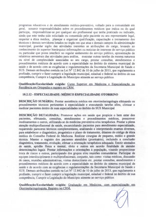 programas educativos e de atendimento médico-preventivo, voltado para a comunidade em
geral. assumir responsabilidades sobre os procedimentos médicos que indica ou do qual
participa, respon abilizar-se por qualquer ato profissional que tenha praticado ou indicado,
ainda que este tenha sido solicitado ou con entido pelo paciente ou seu representante legal,
respeitar a ética médica, planejar e organizar qualificação, capacitação e treinamento dos
técnicos e demais servidores lotados no órgão em que atua e demais campos da administração
municipal, guardar sigilo das atividades inerentes as atribuições do cargo, levando ao
conhecimento do superior hierárquico informações ou notícias de interesse do serviço público
ou particular que possa interferir no regular andamento do serviço público, apre entação de
relatórios semestrais das atividades para análise, executar outras tarefas da mesma natureza
ou nível de complexidade associadas ao seu cargo, prestar consultas, atendimentos e
procedimentos médicos de acordo com a especialidade no âmbito do sistema municipal de
saúde e de acordo com as exigências e regulamentações da Secretaria Municipal de Saúde e
SUS. Demais atribuições contida na Lei N° 12.842 de 10 de julho de 2013, que regulamenta a
profissão, cumprir e fazer cumprir a legislação municipal, estadual e federal no âmbito de sua
competência, Cumprir a Legislação do Município atinente ao serviço público.
QualificaçãolEscoJaridade exigida: Curso Superior em Medicina e Especialização ou
Residência em Ortopedia e registro no CRM.
10.2.12 - ESPECIALIDADE: MÉDICO ESPECIALIDADE OTORR O
DE CRIÇÃO sUMÁRIA: Prestar assistência médica em otorrinolaringologia efetuando os
procedimentos técnicos pertinentes à especialidade e executando tarefas afins, clinicar e
medicar pacientes dentro de suas especialidades no âmbito do SUS Municipal.
DESCRIÇÃO DETALHADA: Promover ações em saúde que propicie o bem estar dos
pacientes, efetuando, consultas, atendimentos e procedimentos médicos, prescrever
medicamentos e outros, utilizando-se da medicina preventiva e/ou terapêutica. Prestar a plena
atenção multiprofissional de saúde, encaminhando pacientes para atendimento especializado,
requerendo pareceres técnicos complementares, analisando e interpretando exames diversos,
para estabelecer o diagnóstico, prognóstico e plano de tratamento, ditames do código de ética
médica do Conselho Federal de Medicina. Realizar cirurgias de pequeno, médio e grande
técnica. Manter o registro dos pacientes atendidos (prontuário), incluindo a conclusão
diagnóstica, tratamento, evolução, efetuar a orientação terapêutica adequada. Emitir atestados
de saúde aptidão ftsica e mental, óbito e outros em acordo finalidade de atender
determinações legais. Prestar informações e orientações à população, visando proporcionar
troca de riscos e outros, participando dos grupos elou reuniões comunitárias. Participar de
equipes interdisciplinares e multiprofissionais conjunto, tais como: visitas médicas, discussão
de casos, reuniões administrativas, visitas domiciliares etc. prestar consultas, atendimentos e
procedimentos médicos de acordo com a especial idade no âmbito do sistema municipal de
saúde e de acordo com as exigências e regulamentações da Secretaria Municipal de Saúde e
SUS. Demais atribuições contida na Lei o 12.842 de 10 de julho de 2013, que regulamenta a
profissão, cumprir e fazer cumprir a legislação municipal, estadual e federal no âmbito de sua
competência, Cumprir a Legislação do Município atinente ao serviço público.
QualificaçãolE colaridade exigida: ~G~r=ad::o.:ua=ç:::ã-",-o--""o.:.:...~===---==.:..-;=:.=.===,---,e=m::.
Otorrinolaringologista Registro no CRM.
 