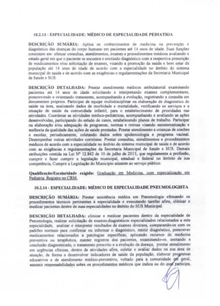 10.2.13 - ESPECIALIDADE: MÉDICO DE ESPECIALIDADE PEDIATRIA
DESCRIÇÃO SUMÁRlA: Aplica os conhecimentos de medicina na prevenção e
diagnóstico das doenças do corpo humano em pacientes até 14 anos de idade. Suas funções
consistem em: efetuar consultas, atendimentos, exames e procedimentos médicos avaliando o
estado geral em que o paciente se encontra e emitindo diagnóstico com a respectiva prescrição
de medicamentos e/ou solicitação de exames, visando a promoção da saúde e bem estar da
população até 14 anos de idade de acordo com a especialidade no âmbito do sistema
municipal de saúde e de acordo com as exigências e regulamentações da Secretaria Municipal
de Saúde e SUS.
DESCRIÇÃO DETALHADA: Prestar atendimento médicos ambulatorial examinando
pacientes até 14 anos de idade solicitando e interpretando exames complementares,
prescrevendo e orientando tratamento, acompanhando a evolução, registrando a consulta em
documentos próprios. Participar de equipe multidisciplinar na elaboração de diagnóstico de
saúde na área, analisando dados de morbidade e mortalidade, verificando os serviços e a
situação de saúde da comunidade infantil, para o estabelecimento de prioridades nas
atividades. Coordenar as atividades rnédico-pediátricas, acompanhando e avaliando as ações
desenvolvidas, participando do estudo de casos, estabelecendo planos de trabalho. Participar
na elaboração e/ou adequação de programas, normas e rotinas visando assistematização e
melhoria da qualidade das ações de saúde prestadas. Prestar atendimento a crianças de creches
e escolas, periodicamente, coletando dados sobre epidemiologia e programa vacinal.
Desempenhar outras atividades correlatas. Prestar consultas, atendimentos e procedimentos
médicos de acordo com a especialidade no âmbito do sistema municipal de saúde e de acordo
com as exigências e regulamentações da Secretaria Municipal de Saúde e SUS. Demais
atribuições contida na Lei N° 12.842 de 10 de julho de 2013, que regulamenta a profissão,
cumprir e fazer cumprir a legislação municipal. estadual e federal no âmbito de sua
competência, Cumprir a Legislação do Município atinente ao serviço público.
Qualificação/Escolaridade exigida: Graduação em Medicina com especialização em
Pediatria. Registro no CRM.
10.2.14 - ESPECIALIDADE: MÉDICO DE ESPECIALIDADE'PNE MOLOGISTA
DESCRIÇÃO sUMÁRIA: Prestar assistência médica em Pneurnologia efetuando os
procedimentos técnicos pertinentes à especialidade e executando tarefas afins, clinicar e
medicar pacientes dentro de suas especialidades no âmbito do SUS Municipal.
DESCRIÇÃO DETALHADA: clinicar e medicar pacientes dentro da especialidade de
Pneumologia, realizar solicitação de exames-diagnósticos especializados relacionados a esta
especialidade, analisar e interpretar resultados de exames diversos, comparando-os com os
padrões normais para confirmar ou informar o diagnóstico, emitir diagnóstico, prescrever
medicamentos relacionados a patologias específicas, aplicando recursos de medicina
preventiva ou terapêutica, manter registros dos pacientes, examinando-os, anotando a
conclusão diagnosticada, o tratamento prescrito e a evolução da doença, prestar atendimento
em urgências clínicas, dentro de atividades afins, coletar e avaliar dados na sua área de
atuação, de forma a desenvolver indicadores de saúde da população, elaborar pro as
educativos e de atendimento médico-preventivo, voltado para a comunidade geral,
assumir responsabilidades sobre os procedimentos médicos que indica ou do qu participa
 
