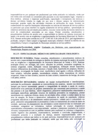 responsabilizar-se por qualquer ato profissional que tenha praticado ou indicado, ainda que
este tenha sido solicitado ou consentido pelo paciente ou seu representante legal, respeitar a
ética médica planejar e organizar qualificação, capacitação e treinamento dos técnicos e
demais servidores lotados no órgão em que atua e demais campos da administração
municipal, guardar sigilo das atividades inerentes as atribuições do cargo, levando ao
conhecimento do superior hierárquico informações ou notícias de interesse do serviço público
ou particular que possa interferir no regular andamento do serviço público, apresentação de
relatórios semestrais das atividades para análise, executar outras tarefas da mesma natureza ou
nível de complexidade associadas ao seu cargo, Prestar consultas, atendimentos e
procedimentos médicos de acordo com a especialidade no âmbito do sistema municipal de
saúde e de acordo com as exigências e regulamentações da Secretaria Municipal de Saúde e
SUS. Demais atribuições contida na Lei N° 12.842 de ]Ode julho de 2013, que regulamenta a
profissão, cumprir e fazer cwnprir a legislação municipal, estadual e federal no âmbito de sua
competência, Cumprir a Legislação do Município atinente ao serviço público.
QualificaçãolEscolaridade exigida: Graduação em Medicina. com especialização em
PneumoJogia. Registro no eRM.
10.2.15 - ESPECIALIDADE: MÉDICO DE ESPECIALIDADE UROLOGISTA
DESCRIÇÃO sUMÁRIA: Prestar consultas, atendimentos e procedimentos médicos de
acordo com a especialidade de urologia no âmbito do sistema municipal de saúde e de acordo
com as exigências e regulamentações da Secretaria Municipal de Saúde e SUS, Realizar
avaliação clínica em urologia, tais como: afecções da próstata, anomalias congênitas do
sistema urogenital, cistite, disfunção vesical neurogênicas, disfunção sexual masculina,
doenças inflamatórias da próstata, estrutura e função renal, hipertrofia do prepúcio, fimose e
parafimose, investigação da função renal, insuficiência renal aguda e crônica, infecções do
trato urinário, infecções genitais, incontinência urinária, lesões traumáticas do sistema
urogenitaJ, litíase do trato urinário.jumores do trato urinário, transtornos da bexiga, da uretra
e do pênis, uretrite.
DESCRIÇÃO DETALHADA: trabalhar em equipe multiprofissional e interdisciplinar,
participar do acolhimento atendendo as intercorrências dos usuários, atender nos domicílios
sempre que houver necessidade, garantir a integralidade da atenção à saúde do usuário,
desenvolver e/ou participar de projetos intersetoriais que concorram para promover a saúde
das pessoas e de suas famílias, emitir diagnóstico, prescrever medicamentos relacionados a
patologias especificas aplicando recursos de medicina preventiva ou terapêutica, prestar
atendimento em urgências clínicas, dentro de atividades afins, coletar e avaliar dados na sua
área de atuação, de forma a desenvolver indicadores de saúde da população, elaborar
programas educativos e de atendimento médico-preventivo, voltado para a comunidade em
geral preencher adequadamente os prontuários e todos os instrumentos de coleta de dados da
unidade, participar do planejamento das atividades a serem desenvolvidas na instituição por
residentes, estagiários ou voluntários, realizar solicitação de exames diagnósticos
especializados relacionados a sua especialidade, analisar e interpretar resultados de exames
diversos, comparando-os com os padrões normais para confirmar ou informar o diagnóstico,
manter registros dos pacientes, examinando-os, anotando a conclusão diagnosticada, o
tratamento prescrito e a evolução da doença, asswnir responsabilidades sobre os
procedimentos médicos que indica ou do qual participa, responsabilizar-se por qualquer to
profissional que tenha praticado ou indicado: ainda que este tenha sido solicita ou
 