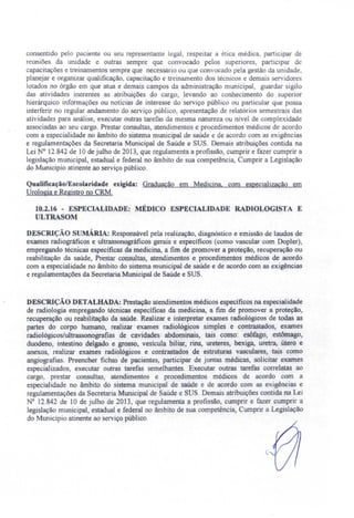 consentido pelo paciente ou seu representante legal, respeitar a ética médica, participar de
reuniões da unidade e outras sempre que convocado pelos superiores, participar de
capacitações e treinamentos sempre que necessário ou que convocado pela gestão da unidade,
planejar e organizar qualificação, capacitação e treinamento dos técnicos e demais ervidores
lotado no órgão em que atua e demais campos da administração municipal, guardar igilo
das atividades inerentes as atribuições do cargo, levando ao conhecimento do superior
hierárquico informações ou notícias de interesse do serviço público ou particular que pos a
interferir no regular andamento do serviço público, apresentação de relatórios semestrais das
atividades para análise, executar outras tarefas da mesma natureza ou nível de comple idade
associadas ao seu cargo. Prestar consultas, atendimentos e procedimentos médicos de acordo
com a especialidade no âmbito do sistema municipal de saúde e de acordo com as exigências
e regulamentações da Secretaria Municipal de Saúde e SUS. Demais atribuições contida na
Lei N° 12.842 de 10 de julho de 2013, que regulamenta a profissão, cumprir e fazer cumprir a
legislação municipal, estadual e federal no âmbito de sua competência, Cumprir a Legislação
do Município atinente ao serviço público.
Qualificação/E colaridade exigida: Graduação em Medicina, com especialização em
Urologia e Registro no CRM.
10.2.16 - ESPECIALIDADE: MÉDICO ESPECIALIDADE RADIOLOGISTA E
ULTRASOM
DESCRIÇÃO SUMÁRIA: Responsável pela realização, diagnóstico e emissão de laudos de
exames radiográficos e ultrassonográficos gerais e específicos (como vascular com Dopler),
empregando técnicas específicas da medicina, a fim de promover a proteção, recuperação ou
reabilitação da saúde, Prestar consultas, atendimentos e procedimentos médicos de acordo
com a especialidade no âmbito do sistema municipal de saúde e de acordo com as exigências
e regulamentações da Secretaria Municipal de Saúde e SUS.
DESCRIÇÃO DETALHADA: Prestação atendimentos médicos específicos na especialidade
de radiologia empregando técnicas específicas da medicina, a fim de promover a proteção,
recuperação ou reabilitação da saúde. Realizar e interpretar exames radiológicos de todas as
partes do corpo humano, realizar exames radiológicos simples e contrastados, exames
radiológicos/ultrassonografias de cavidades abdominais, tais como: esôfago, estômago,
duodeno, intestino delgado e grosso, vesfcula biliar, rins, ureteres, bexiga, uretra; útero e
anexos, realizar exames radiológicos e contrastados de estruturas vasculares, tais como
angiografias. Preencher fichas de pacientes, participar de juntas médicas, solicitar exames
especializados executar outras tarefas semelhantes. Executar outras tarefas correlatas ao
cargo, pre tar consultas, atendimentos e procedimentos médicos de acordo com a
especialidade no âmbito do sistema municipal de saúde e de acordo com as exigências e
regulamentações da Secretaria Municipal de Saúde e SUS. Demais atribuições contida na Lei
N° 12.842 de 10 de julho de 2013, que regulamenta a profissão cumprir e fazer cumprir a
legislação municipal, estadual e federal no âmbito de sua competência, Cumprir a Legislação
do Município atinente ao serviço público.
(
 