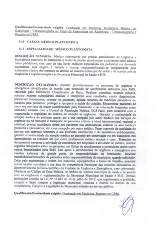 Qualificação/E icolaridade exigida: Graduação em Medicina. Residência Médica em
Radiologia ~ Ultrassonografia ou Titulo de Especialista em Radiologia - Ultrassonografía e
Registro no CRM.
11.0 - CARGO: MÉDICO PLA TO ISTA
11.1- ESPECIALIDADE: MÉDICO PLA TO I TA
DE CRIçÃO S MÁR1A: Medico responsável por prestar atendimento de Urgência e
Emergência passiveis de tratamento a niveis de pronto atendimento a pacientes tanto adultos
como pediátricos, (em caso de não haver médicos especialista em pediatria) em demanda
espontânea, cuja origem é variada e incerta, responsabilizando-se integralmente pelo
tratamento clinico dos mesmos no âmbito do sistema municipal de saúde e de acordo com as
exigências e regulamentações da Secretaria Municipal de Saúde e SUS.
DESCRIÇÃO DETALHADA: Atender prioritariamente os pacientes de urgência e
emergência identificados de acordo com protocolo de acolhimento definidas pela SMS,
realizado pelo Enfermeiro Classificador de Risco. Realizar consultas, exames clínicos
solicitar exames subsidiários analisar e interpretar seus resultados emitir diagnósticos,
prescrever tratamentos, orientar os pacientes, aplicar recursos da medicina preventiva ou
curativa para promover, proteger e .recuperar a saúde do cidadão, Encaminhar pacientes de
risco aos serviços de maior complexidade para tratamento e ou internação hospitalar (caso
indicado) contatar com a Central de Regulação Médica, SUS-Fácil, para colaborar com a
organização e regulação do sistema de atenção às urgências. Garantir a continuidade da
atenção médica ao paciente grave, até a sua recepção por outro médico nos serviços de
urgência ou na remoção e transporte de pacientes criticos a nível intermunicipal. regional e
estadual, prestar assistência direta aos pacientes nas ambulâncias, realizar os atos médicos
possíveis e necessários, até a sua recepção por outro médico. Fazer controle de qualidade do
serviço nos aspectos inerentes à sua profissão intensivista e de assistência pré-hospitalar,
garantir a continuidade da atenção médica ao paciente em observação ou em tratamento nas
dependências da entidade até que outro profissional médico assuma o caso. Preencher os
documentos inerentes à atividade de assistência pré-hospitalar à atividade do médico, realizar
registros adequados sobre os pacientes, em fichas de atendimentos e prontuários assim como
outros determinados pela SMS. Dar apoio a atendimentos de urgência e emergência nos
eventos externos de grande porte, de responsabilidade da Instituição. Realizar
transferências/remoções de pacientes sobre responsabilidade do município, quando solicitado.
Zelar pela manutenção e ordem dos materiais, equipamentos e locais de trabalho, executar
outras tarefas correlatas à sua área de competência Participar das reuniões necessárias ao
desenvolvimento técnico-científico da Unidade de Urgência e Emergência caso convocado.
Obedecer ao Código de Ética Médica, no âmbito do sistema municipal de aúde e de acordo
com as exigências e regulamentações da Secretaria Municipal de Saúde e S S. Demai
atribuições contida na Lei N° 12.842 de 10 de julho de 2013, que regulamenta a profissão,
cumprir e fazer cumprir a legislação municipal, estadual e federal no âmbito de ua
competência, Cumprir a Legislação do Município atinente ao serviço público.
Qualificação/Escolaridade exigida: Graduação em Medicina. Registro no eRM.
 