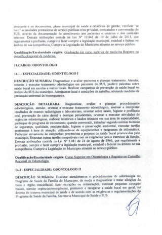 processos e os documentos, plano municipal de saúde e relatórios de gestão; verificar "in
loco" as unidades prestadoras de serviço públicas e/ou privadas, contratadas e conveniadas do
US, através da documentação de atendimento aos pacientes e usuários e dos controles
internos. Demais atribuições contida na Lei N° 12.842 de 10 de julho de 20.13, que
regulamenta a profissão, cumprir e fazer cumprir a legislação municipal, estadual e federal no
âmbito de sua competência, Cumprir a Legislação do Município atinente ao serviço público.
QualificaçãolEscolaridade exigida: Graduação em curso superior de medicina Registro no
conselho Regional de medicina,
14.CARGO: ODO TOLOGO
14.1 - ESPECIALIDADE: ODONTOLOGO I
DESCRIÇÃO sUMÁRIA: Diagnosticar e avaliar pacientes e planejar tratamento. Atender,
orientar e executar tratamento odontológico em pacientes do SUS, proferir palestras sobre
saúde bucal em escolas e outros locais. Realizar campanhas de prevenção de saúde bucal no
âmbito do SUS do município. Administrar local e condições de trabalho, adotando medidas de
precaução universal de biossegurança.
DESCRiÇÃO DETALHADA: Diagnosticar, avaliar e planejar procedimentos
odontológicos, atender, orientar e executar tratamento odontológico, analisar e interpretar
resultados de exames radiológicos e laboratoriais, orientar sobre saúde, higiene e profilaxia
oral, prevenção de cárie dental e doenças periodontais, orientar e executar atividades de
urgências odontológicas, elaborar relatórios e laudos técnicos em sua área de especialidade,
participar de programa de treinamento, quando convocado, trabalhar segundo normas técnicas
de segurança, qualidade, produtividade, higiene e preservação ambiental, executar tarefas
pertinentes à área de atuação, utilizando-se de equipamentos e programas de informática'
Participar ativamente de campanhas preventivas e projetos de saúde bucal promovidos pelo
município, Executar outras tarefas compatíveis com as exigências para o exercício da função.
Demais atribuições contida na Lei N° 5.081 de 24 de agosto de 1966, que regulamenta a
profissão, cumprir e fazer cumprir á legislação municipal, estadual e federal no âmbito de sua
competência, Cumprir a Legislação do Município atinente ao serviço público.
QualificaçãolEscolaridade exigida: Curso Superior em Odontologia e Registro no Conselho
Regional de Odontologia.
14.2 - ESPECIALIDADE: ODO TOLOGO li
DESCRIÇÃO S MÁRIA: Executar atendimentos e procedimentos de odontologia no
Programa de aúde da Família do Município, de modo a diagnosticar e tratar afecções da
boca e região maxiofacial, fazer extrações ou restaurações, executar pequenas cirurgias
bucais, atender urgências/emergências, promover e recuperar a saúde bucal em 'geral, no
âmbito do sistema municipal de saúde e de acordo com as exigências e regulamentações d
Programa de Saúde da Família, Secretaria Municipal de Saúde e SUS.
 